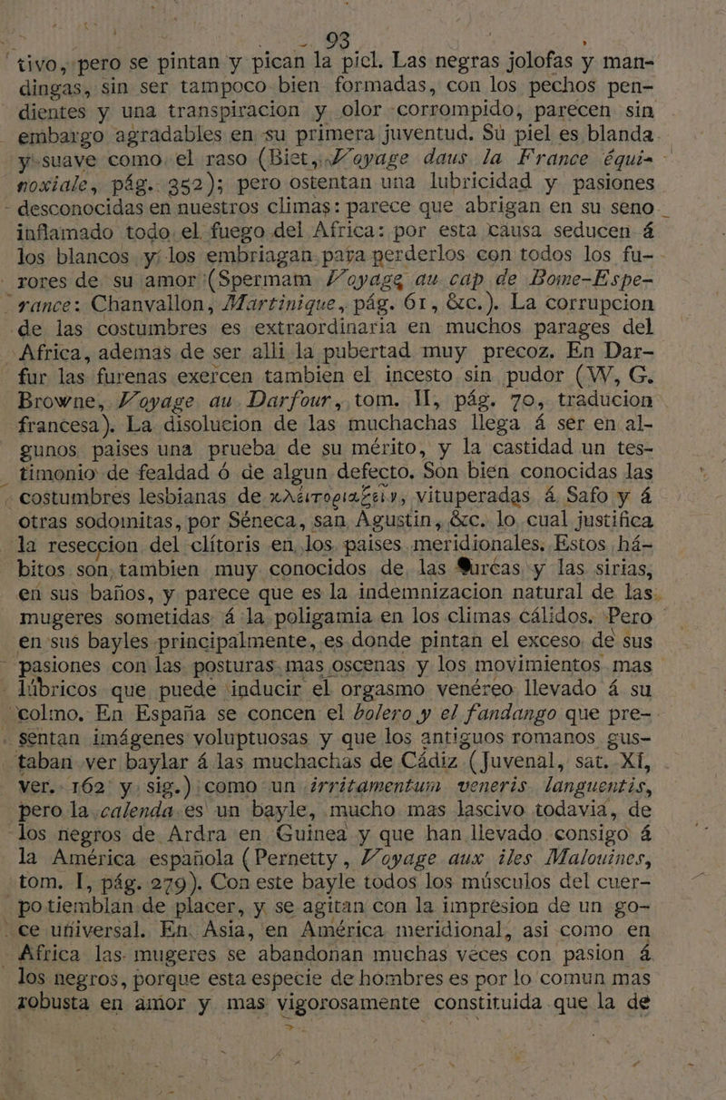 dingas, sin ser tampoco bien formadas, con los pechos pen- dientes y una transpiracion y olor corrompido, parecen sin embargo agradables en su primera juventud. Su piel es blanda. “y suave como. el raso (Biet, Voyage daus la France équis noxiale, pág. 352); pero ostentan una lubricidad y pasiones inflamado todo. el fuego del Africa: por esta causa seducen 4 los blancos y; los embriagan. para perderlos con todos los fu-- de las costumbres es extraordinaria en muchos parages del fur las furenas exercen tambien el incesto sin pudor (W, G. Browne, Voyage au. Darfour, tom. I, pág. 70, traducion francesa). La disolución de las muchachas llega á ser en al- gunos paises una prueba de su mérito, y la castidad un tes- timonio de fealdad 6 de algun defecto. Son bien conocidas las - costumbres lesbianas de xAtirogia Ze», vituperadas á Safo y 4 otras sodomitas, por Séneca, san, Agustin, &amp;c. lo cual justifica la reseccion del clitoris en Jos paises meridionales. Estos há- bitos son, tambien muy conocidos de, las Burcas y las sirias, en sus baños, y parece que es la indemnizacion natural de las: mugeres sometidas 4 la poligamia en los climas cálidos. Pero ' en sus bayles principalmente, es donde pintan el exceso. de sus lbricos que puede inducir el orgasmo venéreo llevado 4 su Séntan imágenes voluptuosas y que los antiguos romanos gus- taban ver baylar 4 las muchachas de Cádiz (Juvenal, sat. XI, ver. 162 y sig.):como un ¿rritamentum veneris. languentis, pero la calenda.es' un bayle, mucho mas lascivo todavia, de los negros de Ardra en Guinea y que han llevado consigo 4 la América española (Pernetty, Voyage aux iles Malouines, tom. I, pág. 279). Con este bayle todos los músculos del cuer- _potiemblan.de placer, y se agitan con la impresion de un go- los negros, porque esta especie de hombres es por lo comun mas robusta en amor y mas vigorosamente constituida que la de > ed à M4 | Es “