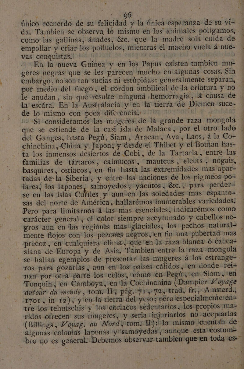 / 66 : vas conquistas.' a 29 | Die En la nueva Guinea y en los Papus existen tambien mu- geres negras que se les parecen mucho en algunas cosas, Sin embargo, no son tan sucias ni estúpidas: generalmente separan, pot medio del fuego, el cordon ombilical de la criatura y no le anudan, sin qué resulte ninguñá «hemorragia , 4 causa de la escéra. En la Australacia y'en la tierra de Diemen suce- de lo mismo con poca diferenciada. - 174 77 51) 1 Si consideramos las mugeres de la grande raza mon ola ' 8 del Ganges, hasta Pegú, Siam, Aracan, Ava, Laos, á la Co- chinchina, China y Japon; y desde el Thibet y el Boutan has- tadas dela Siberia', y entre las naciones de los pigmeos po- laresí los lapones, samoyedos* yacutos', &amp;c., para perder- se en las islas Cufiles y aun-en las soledades mas espanto- sas del norte de América, hallarémos inumerables variedades! Pero para limitarnos 4 las mas esenciales, indicarémos como carácter general, el color siempre aceytunado y cabellos ne- precoz, en cualquiera clima, queen la raza blanéa 6 cauca siana de Europa y de Asia. Tambien entre-la raza -mongola ros para gozarlas , aun enlos' paises cálidos , en donde rei nan por'otra parte los celos”, ‘como ‘en Pegú, en Siam , en Tonquin, en Cambóya, en la Cochinchina (Dampier Voyage -autour. du monde, tom. TE] pág. 71972, trad, fr, Amsterd.; 7or, in 12), y enla tierra del yeso; pero ‘éspecialmenteren= tre los tehutschis y los coriacos sedentarios, los: propios :ma- -ridos ofrecen sus mugeres, y seria : inf ¿bre no es genera > LL LS \