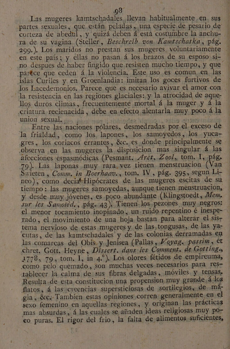 Las mugeres kamtschadales, llevan habitualmente en. sus corteza de abedul, y quizá deben á está costumbre la anchu- en este país; y €llas no pasan 4 los brazos de su esposo si- a Fr» \ / llos duros climas, frecuentemente mortal 4 la muger y 4 la union sexual bes des Entre las naciones polares, desmedradas por el. exceso de afecciones :espasmódicas (Pesmant. .Arc£,. Zool, tom. 1, pág» neo), como deciat-Hipócrates de las mugeres escitas de su tiempo : las mugeres samoyedas, aunque tienen menstruacion, y desde muy jóvenes, es poco abundante (Klingstoedt ; Mem, sur les Samoted., pâg.:43) Tienen los pezones muy negros: el menor tocamiento inopinado, un ruido repentino € inespe- rado, el movimiento de una hoja bastan para alterar el sis? tema nervioso de estas mugeres y. de las,tongusas, de las ya- ‘cutas, de las kamtschadales y de las colonias, derramadas, en Chret, Gott. Heyne, Dissert. dans les Comment. de Gotting., 1778, 79, tom. I, in 4..). Los olores fétidos de .empireuma, como pelo quemado, son muchas veces necesarios para TE$r tablecer la calma de sus fibras delgadas, móviles. y tensas. Resulta.de esta constitucion una propension muy grande. 4:10s flatos, 4 las ¡creencias supersticiosas de sortilegios, de. má- gia, 810/ Tambien estas opiniones corren: generalmente en el mas absurdas, 4 las cuales se añaden ideas religiosas muy po- 4