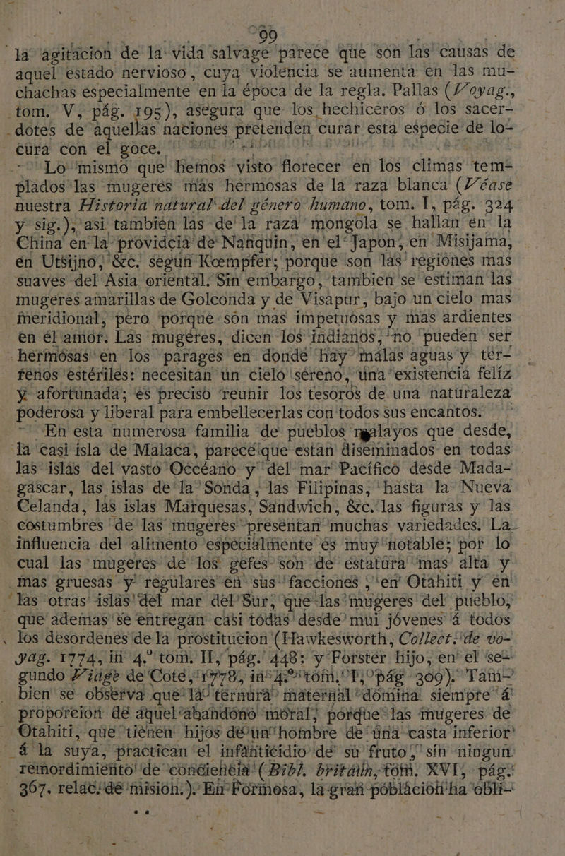 | 90 18 agitación de la: vida salvage parece que son y las' causas de aquel estado nervioso, cuya violencia se aumenta en las mu- chachas especialmente en la época de la regla. Pallas (Voyag., tom. V, pág. 195), asegura que los hechiceros 6 los sacer- - dotes de aquellas naciones pretenden < curar esta especie ce lo- - Cura COR elrgoco PT RAP Lo “mismo que hemos ' vto halste en tés ias tem- Brides las mugerés mas hermosas de la raza blanca (ve éase nuestra Historia natural' del género humano, tom. 1, pág. 324 y sig.), asi también las” de la raza mongola se hallan en la China en la: providcia' de Nafiquin, en el‘ Japon, en Misijama, én Utsijno; &amp;c. segun Koempfer; porque son las regiones mas suaves del Asia oriental. Sin embargo, tambien se estiman las mugeres amarillas de Golconda y de Visapur, bajo un cielo mas meridional, pero porque:sôn mas impetuosas y mas ardientes en él amor. Las mugéres, dicen los indianos,*no pueden ser -hermósas' en los parages en donde hay” malas aguas y ter- fenos estériles: necesitan un cielo séreno, una “existencia felíz y afortunada; es preciso teunir los tesoros de una naturaleza poderosa y liberal para embellecerlas con todos sus encantos. En esta numerosa familia de pueblos. ran layos que desde, la casi isla de Malaca, pareceique estan diseminados en todas - las islas del vasto 'Oecéano y del mar Pacífico désde Mada- gäscar, las islas de la Sonda , las Filipinas, ‘hasta la Nueva - Celanda, las islas Marquesas, Sandwich, 8zc. las figuras y las costumbres de las mugeéres presentan muchas variedades. La: influencia del alimento especialmente es muy notable; por lo cual las mugeres de los gefes- son de estatura mas alta y _Mas gruesás y regulares en sus! “facciones ; ‘er Otahiti y en à las otras isläs' del mar del Sur; que ‘las’ muperes del pueblo, _ que ademas se entregan casi todas desde mui jóvenes 4 todos «108 desordenes de la prostitucion | (Hawkesworth, Collect.'de vo- ag. 1774, ii 4. tom. IL, pág. 448: y Forster hijo, en el se= gundo Vidge de Cote, 10778, ins q to, To pás 309). Tam- bien se observa que: ad térnura” maternal * domina. siempre ‘4! - proporción de aquel: ahandónó moral; pórdie* ‘las imugeres de _ Otahiti, que tiènen hijos da hombre de úna casta inferior _ ala suya, practican ‘el infanticidio dé sú' fruto,” sin bis | Temordimiéñto' de conéieñeta!( Bibl. britótin, fot. XVI, ; 867: relat: dé: misión.) En Formosa, la is -póblAcióN! ha GB: