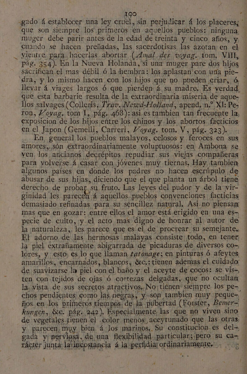1 190 | ! -gado 4 establecer. una ley cruel, sin perjudicar á los placeres; * | que son siempre los primeros en aquellos pueblos: ninguna, muger debe parir antes de la edad de treinta y Cinco afos, y. cuando se hacen preñadas, las sacerdotisas las azotan en el vientre, para. hacerlas abortar (4Amal des veyag. tom, VI, pág. 354). En la Nueva Holanda, si una muger pare dos hijos sacrifican.el mas débil. ó-la hembra: los -aplastan'con una 4 ‘dra, y lo mismo hacen con los hijos que no, pueden ;criar, 6. Teva á viages largos 6 que pierden: 4 su madre, Es verdad. que, esta barbarie resulta de la extraordinaria miseria. de aque- llos salvages (Collenis+. Trago, Newd-Holland, apend. n° XI: Pes 100, Foyag, tom 1, pág. 468): asi. es tambien tan frecuente la, exposicion de los hijos:eñtre los chinos y los abortos. facticios en el Japon (Gemelli, Carreri, Voyag. tom. V, pág. 323). En, general los pueblos malayos, celosos y. “feroces en sus amores: són extraordinariamente voluptuosos: en Ambona se | ven, los, ancianos : decrépitos repudiar sus viejas compañeras : para volverse 4 casar con jóvenes muy tiernas. Hay, tambien algunos países en donde, los padres no hacen escrúpulo de abusar de sus. hijas, diciendo que el que planta un árbol tiene derecho. de proba ¿su fruto. Las leyes del pudor y de la vir- ginidad les MAL 4 aquellos, pueblos convenciones facticias demasiado refinadas para. su sencillez natural, Asi.no piensan mas que en gozar: entre ellos el amor está erigido en una es- ! pecie de culto, y.el acto mas digno de honrar al autor de la ¡naturaleza,, les parece que es el. de procrear su semejante. ET adorno, de. las hermosas malayas consiste: todo, en tener. la piel extrañamente abigarrada de picaduras. de diversos CO-, lores, y esto; es 10 que llaman, tatonage; en pinturas 6 afeytes amarillos, encarnados, blancos, &amp;c.:tienen ademas el cuidado: de suavizarse la piel con el baño y el aceyte de cocos: se vis-, ten con tejidos de ojas Ó cortezas delgadas. que no ocultan la vista, de sus secretos atractivos» No: tienen” siempre los pe-. chos pendientes, çomo las, negras. son, tambien muy peque- ños en los primeros tiempos, de, la -pubertad (Forster, Bemer- kungen, &amp;e. pág. 242). Especialmente, las' que no viven sino de vegetales.tienen:el .color. Menos, aceytunado que las otras. y. parecen, muy bien 4. Jos marinos.. Su constitucion. es del gada y) nervipsa,, de una flexibilidad. particular; ¡pero su Ca : rácter junta: latincostancia á la perfidiar ordinariamente. 971 008 M e A