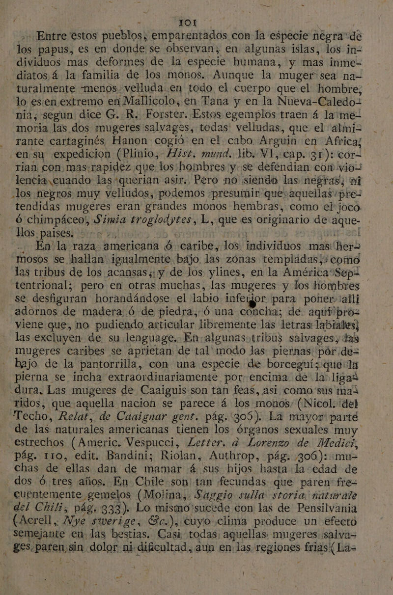 + Entre estos pueblos, emparentados con la especie nesra ‘de los papus, es en donde se observan, en algunas islas, los in dividuos mas deformes de la especie humana, y mas inme- _ diatos 4 la familia de los monos. Aunque la muger sea na- turalmente menos. velluda.en todo el cuerpo que el hombre, lo esien extremo en Mallicolo, en. Tana y en la Nueva-Caledo-- nia, segun dice G..R: Forster. Estos egemplos traen 4 lame moria las dos mugeres salvages, todas velludas, que el 'almi- rante cartaginés Hanon cogió: en el cabo. Arguin en Africaz ensu expedicion (Plinio, Hist. mund. lib, VI, cap. 31): cor rian con, mas:rapidez que los hombres y. se defendian com vio= lencia,cuando las querian asir., Pero no siendo las negras; mi | -los negros muy velludos, podemos «presumir que: aquellas pre= tendidas mugeres eran grandes monos hembras, como el joco ó chimpäceo!, Simia troglodytes, L, que es originario de aque- “Has: palsesiibrr o ralla 5h © Het ds ut er . En'la raza. americana ó caribe, los individuos mas: her: mosos se hallan igualmente bajo. las zonas templádasj3como las tribus de los acansas sy de los ylines, en la América®Sep= tentrional; pero en otras muchas, las mugeres y los hombres - se desfiguran horandándose el labio infeijor para poner- ¡alli adornos de madera 6 de piedra, 6 una concha; de aquíibroz viene que, no pudiendo articular libremente las letras: labiales; las excluyen de su lenguage. En. algunasotribus salvages, das mugeres caribes se aprietan de tal modo las: piernas: pór de= - bajo de la pantorrilla, con una especie de borcegui; que: pierna se incha extraordinariamente por; encima de la: ligas dura, Las mugeres de Caaïiguis son tan feas, asi como’sus mal ridos, que aquella nacion se parece 4 los monos; (Nicol. de} Techo, Relat, de Caaignar gent. pág. 305). La mayor parte de las naturales americanas tienen los órganos sexuales muy estrechos (Americ. Vespucci, Letter. à Lorenzo de Medici, pág. rio, edit. Bandini; Riolan, Authrop, pág. 306): imu- chas de ellas dan de mamar 4 sus hijos hasta la -edad de dos Ó. tres años. En Chile son: tan fecundas que paren fre= _ Cuentemente gemelos (Molina: Saggio sulla: storia naturale del Chili, pág. 333). Lo mismo sucede con las de Pensilvania (Acrell, Aye sweri ge, Ge); cuyo clima produce un efecto semejante en. das bestias. Casi todas, aquellas. mugeres salvas à ges. paren, sin «dolor. ni dificultad aun en las regiones frias { La- LE - \ |