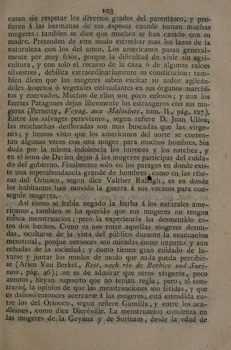 - casan sin respetar los diversos grados del parentesco; y pre> fieren 4 las hermanas de sus esposas cuando teman muchas mugeres : tambien se dice que muchos se han casado. con su madre. Pretenden de este modo estrechar mas los lazos de la naturaleza con los del amor. Los americanos pasan general- mente por muy frios, porque la dificultad de, vivir sin agri- cultura , y con solo el recurso de la caza 6 de algunas raices silvestres, debilita extraordinariamente,su constitucion: tam- ‘bien dicen que las mugeres saben excitar su- ardor aplicán- doles insectos 6 vegetales estimulantes en sus órganos: marchiz tos y enervados. Muchos de ellos son poco celosos; y aun los fuertes Patagones dejan libremente los estrangeros con sus mu- geres (Pernetty, Voyag. aux Malonines, tom. IL: pág. 127). Entre los salvages peruvianos,, segun refiere D. Juan Ulloa; las muchachas desfloradas son mas buscadas que las :vírge= nes; y hemos visto que los americanos del norte se conten- tan algunas veces con una muger. para muchos hombres. Sin duda por la misma indolencia los :hurones y los natchez , y en el ismo de Darien dejan 4 las mugeres participar del cuida- do del gobierno. Finalmente solo. en los parages en donde exis- te una superabundancia grande de hombres . como en,las ribe- ras del: Orinoco, segun dice Valther Ralfigh, es en donde los habitantes han movido la guerra 4 sus vecinos para con= seguir INUYEres.: LL AN : o av Ad, 148 0 nel e » «Asi como, se habia negado la barba 4 los naturales ame- ricanos , tambien se ha querido que sus mugeres no. tengan - nunca menstruacion ; pero. la experiencia ha desmentido. es tos. dos hechos. Como es. uso entre aquellas mugeres desnu- das, ocultarse de la vista. del. público: durante la. evacuacion - menstrual. porque: entonces son miradas. como: impuras, y' aun echadas de la sociedad.; y como tienen: gran cuidado de la- varse y juntar los muslos de modo que nada pueda percibir- se (Arien Van Berkel, Reis. nach rio. de Berbice und Suri-- tam, pág. 46); no es de admirar que otros viageros, poco _ atentos, hayan supuesto'que no tenian regla; pero, al. con+ trarioj, la opinion de que las menstruaciones son fétidas, y que: es dañoso entonces acercarse á las mugeres; está estendida en- tre los del Orinoco, segun refiere Gumilla , y entre los aca- dieases, como dice Dieréville. La menstruacion «comienza en las mugeres.de,la, Guyana y de: Surinam, desde la edad de à hs - { \ b*