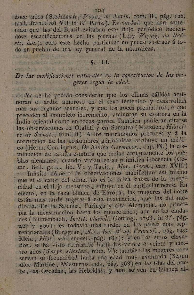 y - \ Ne 104 VUS ; : doce vaños ( Stedmasm,'Voyag de Surin. tom. IT, pág. 120, traduifrans 5 asi VI in 8. Paris.). Es -verdad' que han soste=' nido que las del Brasil evitaban este fujo periódico Hhacién- 4 dose escarificaciones en las piernas (Lery Voyag. au Bré- M sil, 8tc.); pero este hecho particular no puede sustraer 4 to- « do un pueblo de una ley general de la naturaleza. | A $. IL d ' , ' | pe “dpi | | De las modificaciones naturales en la constitucion de las mu- | |  geres segun la edad. | | mi y k , ks À Ya se ha podido considerar que -lós climas cálidos ami- noran el ardor amoróso en el sexo femenino y desarrollan mas sus órganos sexuales, y que los goces prematuros, 6 que preceden al completo incremento, amindran su estatura en la - India oriental como en todas partes. Tambien pudieran citarse las observaciones en Otahiti y en Sumatra (Marsden, Elistoi-. , re de Sumat., tom. I). A los matrimonios precocés y 4 la | corrupcion de las /costumbres gérmanicas atribuye un médi- co (Herm. Conringius, De habitu Germanor., cap. IX.) la dis= minucion de la aa estatura que tenian antiguamente los pue- blos alemanes, cuando vivian en su primitiva inocencia (Cé- sar, Bell. gall., lib. V : y Tacit., Mor. (Germ. , «Cap. XVI) 2 Infinito näméro de observaciones: nianifiestan” ási mismo “que si el calor del clima no es la única causa de la preco- | cidad en el flujo menstruo:, influye en él particularmente. En : efecto, en la raza blanca de Etiropa, las mugeres del norte están mas tarde sugetas á esta evacuacion , que las; del rne- diodia.: En la: Sajonia; Turinga ‘y alta Alemania, no princi? pia la menstruacion hasta los quince:años, aun en'Tas ciuda= - des (Blumenbach, Instit. plúsiol., Gotting., 1798, in 8, pág. : 497 y 506): es todavia mas tardia en los países mas sep- tentrionales (Burggrar, ¡Aor., doc. et” aq. Francof. , pág. 14583 ! Klein, Hist. mat. erpabi pág! 183)2y' en los sitios eleva” dos, se:ha: visto retrasarse- hasta los “veinte Ó' veinte y cuaz tro años (Saryr. silesiac, núm, V:): tambien las mugeres con | servan su fecurididad hasta una edad muy- avanzada (Segun, » dice Martine, Westernislands, pág. 368) en las islas del nor= te, las Orcadas, las Hebridas; y aun: 'se' ven en Irlanda ado + sm y