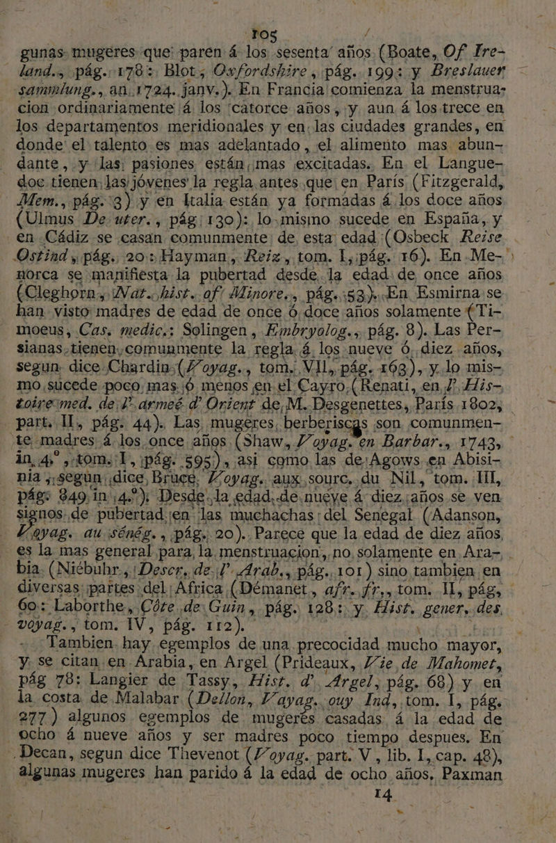 ‘ros Y, gunas mugeres que: paren á los sesenta' años (Boate, Of Fre- land. pág. 1703. Blot; Oxfordshire , pág. 199: y Breslauer — sammiung., 401724. Janv.). En Francia / comienza la menstrua: cion ordinariamente ¡á los catorce años, y aun á los trece en los departamentos meridionales y en: las ciudades grandes, en - donde el talento.es mas adelantado , el alimenito mas abun- 542 L vayas. , tom. IV, pág. 112). E ia be Tambien. hay. egemplos de una precocidad mucho mayor, y. se citan.en Arabia, en Argel (Prideaux, Vie, de Mahomet, pág 78: Langier de Tassy, Hist. d'. Argel, pág. 68) y en la costa. de.Malabar. (Dellon, Vayag. ouy Ind, tom. 1, pág. 277) algunos egemplos de rd ad á la edad de ocho 4 nueve años y ser madres poco tiempo despues. En , Decan, segun dice Thevenot (Voyag. part. V, lib. I, cap. 48), algunas mugeres han parido á la edad de ocho años, Paxman