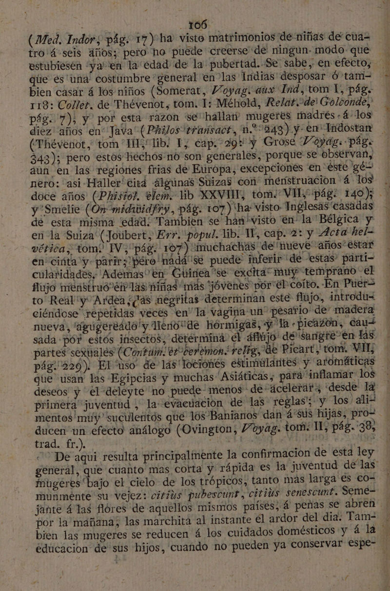 | 106 | (Med. Indor; pág: 17) ha visto matrimonios dé niñas de cua= estubiesén ‘ya’ ‘en la edad de la pubertad. Se. sabe , en efecto, que és una costumbre general en las Indias desposar 6 tam- 118: Collet. de Thévenot, tom. 1: Méhold, ReZar.°dei Golconde, pág. 7), y por esta razon se hallat mugeres madrés -4-1los - diéez' años en'Java' ( Philos +rmúsact, n.* 243). y- en Tndostan (Thévenot, tom ‘IH; lib: Y, cap. 29 y Grose Voyag: pág. 343); pero estos hechos-no son generales, porque se observan, aún en las regiories frias de Europa, excepciones en éste gés nero: asi Haller' citd 4Igúnas Suizas con menstruación 4 Tos y 'Sméelie (On midididfry, pág. 107) ha visto: Inglesas casadas de esta misma ‘edad: Tambien se han 'visto en la Bélgica y en la Suiza (Joubert, Err. popul. lib. TE, cap. 2: y Acta hel= vética, tom: IV,pág. 107) “muchachas de nueve años estar en ciúta y- parir; péro'nadá se puede inferir” de -estas: pärti- cularidades. Adémas en Guiriéa se excita” muy temprano - el fijo menstruó eh 148 niñas mas “jóvenes por él coíto. En Puer= to Real y Ardea ¿as negritas determinan este flujo, introdu= ciéndose repetidas veces en la vagina un pésario de’ madera nueva, 'Agugereádo y llerio de hórmigas, «y la «picazón, cau+ sada PO estos insectos, detérmina el 4fMjo dé 'sargfe-en las partes sexuales (Contum. er cedemon relig, de Picart tom. VIE que usan las Egipcias y muchas Asiáticas; para inflamar los deseos y el deleyte no puede- menos de acelerar desde la _priméfa juventud , la: “evacuación de las reglas'; y los ali mentos muy” suculentos que los Banianos dan 4'sus hijas, pro= De aqui resulta principalmente la confirmacion de esta ley mugeres “bajo el cielo de los trópicos, tanto mas larga es co- munménte su vejez: cirius pubescunt, citius senescunt. Seme-= por la mañana; las marchita al instante él ardor del dia. Tam- \f