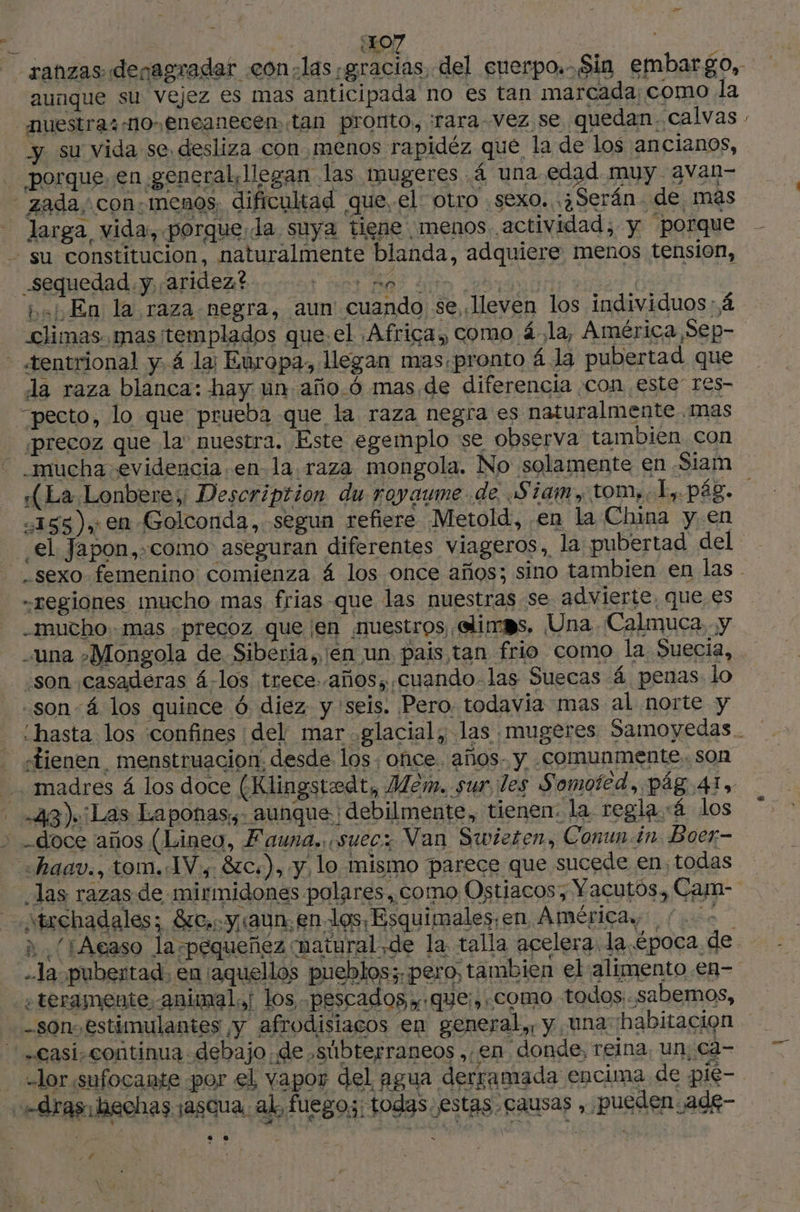 {107 aunque su vejez es mas anticipada no es tan marcada; como la nuestras no eneanecen, tan pronto, ¡fara- Vez se quedan. calvas y su vida se desliza con menos rapidéz que la de los ancianos, porque, en general, llegan las mugeres 4 una.edad muy avan- zada, con.menos. dificultad que. el otro sexo. ¿Serán de, mas larga vida, porque,la suya tiene menos actividad, y porque - su constitucion, naturalmente blanda, adquiere menos tension, sequedad y, aridez? ds ] bel En la raza negra, aun' cuando se lleven los individuos 4 > - «rentrional y 4 la; Europa, llegan mas,pronto 4 la pubertad que da raza blanca: hay un año.ó mas de diferencia con este” res- “pecto, lo que prueba que la raza negra es naturalmente mas ¡precoz que la nuestra. Este egemplo se observa tambien con - mucha evidencia en la raza mongola. No solamente en Siam “155 ),: en Golconda, segun refiere Metold, en la China y. en F