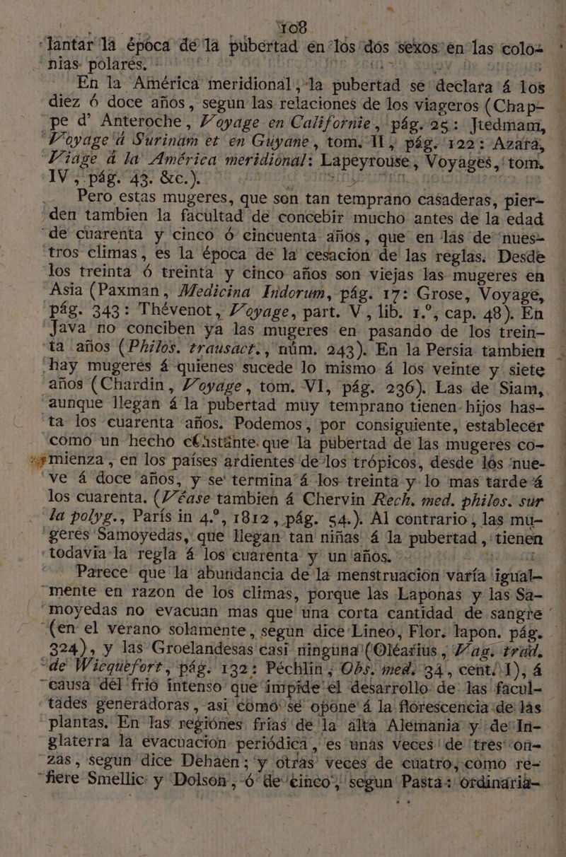 “lantar la época dé la pubertad en los dós sexos en las coloz ' nias polarés. © | PE SPAS SOON RO DHEA En la América meridional,-la pubertad se declara 4 los | diez 6 doce años, segun las relaciones de los viageros (Chap- pe d' Anteroche, J’oyage en Californie, pág. 28: Jredmam, Voyage‘ à Surinam et en Guyane, tom. Il} pág. 122: Azara, Viage à la América meridiónal: Lapeyrouse, Voyages. tom, IV PART ASE GER Ne PEN SIAM E, Nal LARG qe ... Pero estas mugeres, que son tan temprano casaderas, pier= den tambien la facultad de concebir mucho antes de la edad de cuarenta y cinco 6 cincuenta años, que en las de nues- tros climas, es la época de la cesación de las reglas. Desde los treinta 6 treinta y cinco años son viejas las mugeres en Asia (Paxman , Medicina Indorum, pág. 17: Grose, Voyage, pág. 343: Thévenot, Voyage, part. V., lib. 1.”, cap. 48 ). En Java no conciben ya las mugeres en pasando de los trein- ! ta años (Philos. trausact., uúm. 243). En la Persia tambien . hay mugerés 4 quienes sucede lo mismo 4 los veinte y siete años (Chardin, Voyage, tom. VI, pág. 236). Las de Siam,. aunque llegan á la pubertad muy temprano tienen- hijos has- ta los cuarenta “años. Podemos, por consiguiente, establecer ‘como un hecho cCnstánte. que la pubertad de las mugeres co- ss mienza , en los países ardientes delos trópicos, desde los ‘nue- Ve 4 doce años, y se termina'á los treinta y lo mas tarde los cuarenta. (Wéase tambien 4 Chervin Rech. med. philos. sur ta polyg., Paris in 4.”, 1812, pág. 54.) Al contrario; las mu- gerés Samoyedas, que llegan tan niñas 4 la pubertad ,'tienen «todaviala regla 4 los cuarenta y un'años. 2.0 . Parece que la abundancia de lá menstruación varía 'igual- mente en razon de los climas, porque las Laponas y las Sa- ‘moyedas no evacuan mas que una corta cantidad de sangre ' | (en: el verano solamente, s gun dice Lineo, Flor. tapon. pág. | 324), y las Groelandesas casi ninguna (Oléarius, Haz. trad. “de Wicquefort, pág. 132: Péchlin, Obs. med. 34, cent. 1), 4 “causa del frio intenso que‘impide el desarrollo: de las facul= tades generädoras , asi como'se oponé'á la florescencia de las plantas. En las regiónes frias dé la alta Alemania y de: In- glaterra la evacuación periódica, es unas veces de tres On= zas, segun dice Dehaen;'y otras veces de cuatro, como re- ‘fière Smellic: y Dolsoí-,-6de'einco', segun Pasta: Ordinaria-