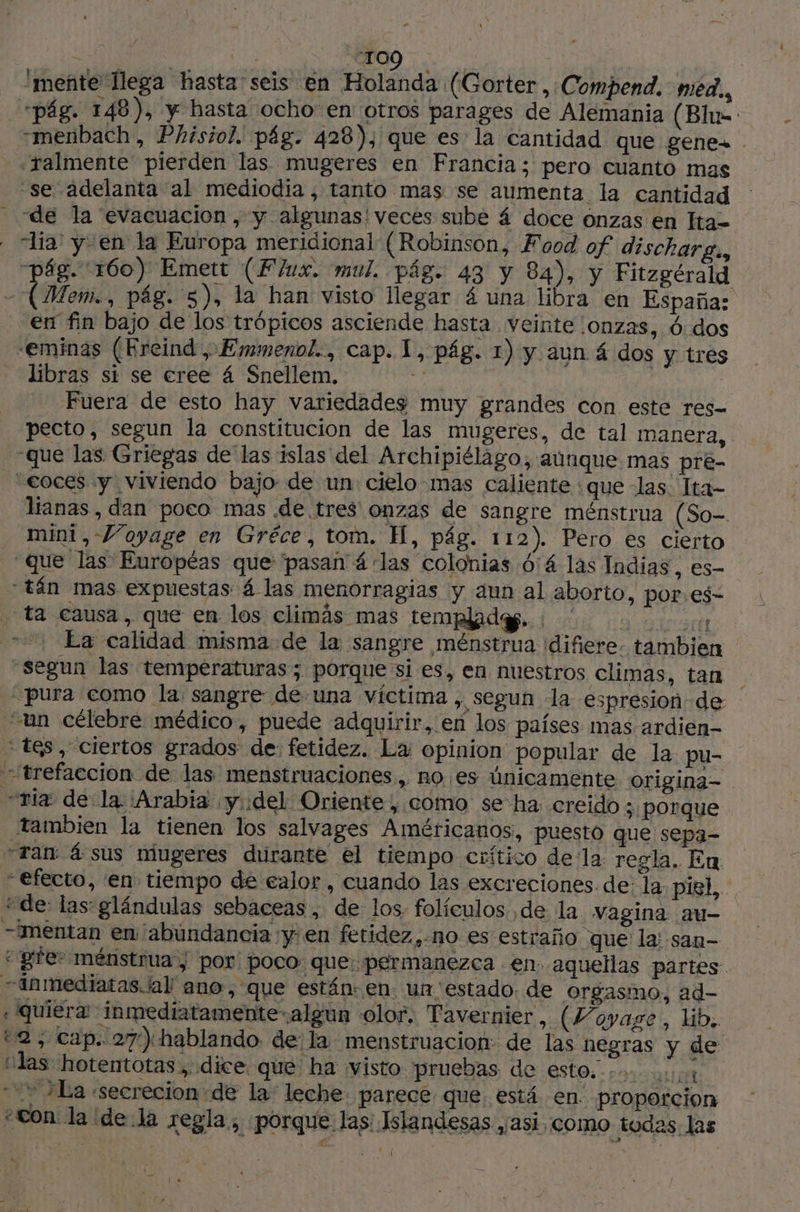 2 “109 | mente llega hasta seis En Holanda (Gorter, Compend. méd., “pág. 148), y hasta ocho en otros parages de Alemania (Blue: -menbach, Phisiol. pág. 428), que es la cantidad que genes .ralmente pierden las mugeres en Francia; pero cuanto mas ‘se adelanta al mediodia , tanto mas se aumenta la cantidad - de la evacuacion , y algunas!veces subé 4 doce onzas en Ita- “lia: y en la Europa meridional (Robinson, Food of discharg., pág. 160) Emett (Flux. mul. pág. 43 y 84), y Fitzgérald - (Mem., pág. 5), la han visto llegar 4 una libra en España: en fin bajo de los trópicos asciende hasta veinte onzas, 6 dos -eminas (Kreind , Emmenol., cap. 1, pág. 1) y aun 4 dos y tres libras si se cree 4 Snellem. de Fuera de esto hay variedades muy grandes con este res- pecto, segun la constitucion de las mugeres, de tal manera, que las Griegas de las islas del Archipiélago, aunque mas pre- “eoces y viviendo bajo: de un: cielo mas caliente \que las. Ita- lianas, dan poco mas de tres onzas de sangre ménstrua (So- mini, Voyage en Gréce, tom. H, pág. 112). Pero es cierto que las Européas que ‘pasañ á las colonias 614 las Indias, es- tán mas expuestas 4 las menorragias y aun al aborto, por.es- ta causa, que en los climás mas templado. eli Ea calidad misma de la sangre ménstrua difiere. tambien “segun las temperaturas; porque si es, en nuestros climas, tan “pura como la sangre de una víctima , Segun la espresion-de un célebre médico, puede adquirir, en los países mas ardien- ‘tes, ciertos grados de: fetidez. La opinion popular de la pu- “trefaccion de las menstruaciones, no es únicamente origina- -tia de la Arabia y del Oriente, como se ha creido ; porque tambien la tienen los salvages Américanos, puesto que sepa- Tan: á sus miugeres durante el tiempo crítico dela regla. En. “efecto, en tiempo de ealor, cuando las excreciones de: la piel, “de: las glándulas sebaceas , de los. folículos de la vagina au- —mentan en abundancia y'en fetidez.,no es estraño que la; san- ge ménstrua | por: poco: que: permanezca en. aquellas partes. inmediatas./al ano, que están: en. un estado. de orgasmo, ad- «quiera inmediatamente algun olor. Tavernier, (Voyage, lib. 2, cap. 27) hablando de la menstruacion: de las negras y de “¡las hotentotas , dice. que ha visto pruebas de este... 4 La «secrecion de la leche parece que está en. proporcion «con la de la € egla.; porque las: Islandesas ,¡2S1, COMO todas. las | PA