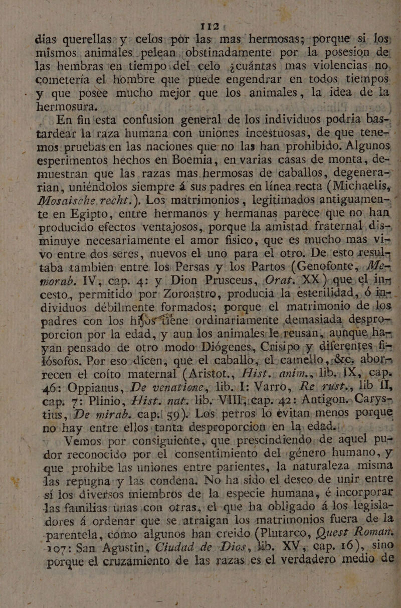 { 112: A dias querellas; y: celos: por las. mas hermosas; porque si. los; mismos animales pelean, obstinadamente por .la posesion de: las hembras ‘en tiempo¡del. celo ¿cuántas mas violencias no, cometería el hombre que puede engendrar en todos tiempos … y que posée mucho mejor que los animales, la idea. de la hermosura. . ¿01 WT is. Limit es) En fin'esta confusion general de los individuos podria bas-. : tardear la raza humana: con uniones incestuosas, de que tene- : mos. pruebas en las naciones que-no las han prohibido. Algunos esperimentos hechos en Boemia, en varias casas de monta, de= . muestran que las razas mas hermosas de caballos, degenera= ! rian, uniéndolos siempre 4 sus padres en línea recta (Michaelis, Mosaische recht.). Los matrimonios, legitimados antiguamen- * te en Egipto, entre hermanos y hermanas parece que no han “producido efectos ventajosos, porque la amistad fraternal; dis, / minuye necesariamente el amor fisico, que es mucho mas vi» | vo entre dos seres, nuevos el uno para el otro. De, esto æesul- taba tambien: entré los Persas y los Partos (Genofonte , Mer morab. IV, cap. 4: y Dion Prusceus, ¿Oraf. XX )oque: el ins cesto. permitido por: Zoroastro, producia la esterilidad, 6 ae dividuos débilmente formados; porque el matrimonio de los . padres con los hifostiene ordinariamente «demasiada, despro= porcion por la edad, y aun los animales:le.reusan, aunque has | yan pensado de otro modo: Diógenes, Cnisipo y diferentes h= lósofos. Per eso dicen; que el caballo, el camello , $e, abor- recen el coíto maternal (Aristot., Hisr.: anim.s lb. IX y caps . 46: Oppianus, De venatione, lib..1: Varro, Re rust., lib 1, cap: 7: Plinio, Hist. nat. lib. VIE; cap. 42: Antigons Carys> tius, De mirab. capsi 59). Los perros ló evitan menos porque no hay entre ellos «tanta desproporcion en la, edad o. 0: - «Vemos por consiguiente, que prescindiendo¡de aquel pu= dor reconocido por el consentimiento del «género humano, y. que prohibe las uniones entre parientes, la naturaleza misma . las repugna y las condena. No ha sido el deseo. de unir entre, sí los diversos miembros de, la especie humana, é incorporar Jas familias únas con otras, el-que ha obligado 4 los. legisla- dores á ordenar que se atraigan los matrimonios fuera de la -parentela, cómo algunos han creido (Plutarco, Quest Roman. 207: San Agustin, Ciudad de «Dios, Hb. XV:+ cap. 16), sino. porque el cruzamiento de las razas es el verdadero medio des - )