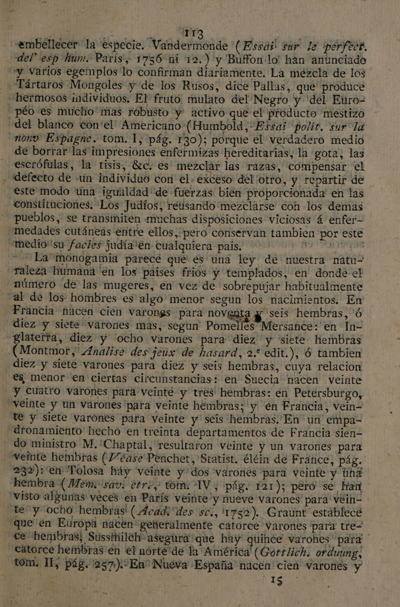| AMONT 7 Dot «embellecer la especie. Valdeiotde (Essdil sur le perfect. del” esp hum. Paris, 1756 ni 12.) y Buffon lo han anunciado “y varios egemplos'lo confirman diariamente. La mezcla de los Tártaros Mongoles y de los Rusos, dice Pallas, que produce hermosos individuos. El fruto. mulato del Negro y ‘del Euro- péo es mucho mas róbusto y activo que el próducto mestizo del blanco €ôn'el Americano (Humbold,“Essaj polir, sur la nonv Espagne. tom. 1, pág. 130); porque el verdadero medio de borrar las impresiones enfermizas hereditarias, la gota; las escrófulas, la tisis, 870. es mezclar las razas, compensar el - defecto de -un individuo con el. exceso: del otro, y repartir de este modo una igualdad de fuerzas bien proporcionada' en las constituciones, Los Judíos; retisando'mezclarse con los demas pueblos, se transiniten muchas disposiciones viciosas 4 enfer- medades cutáneas entre ellos, pero conservan tambien por este 'mediosú facies judía “en cualquiera pais. | A ot tdi ” La’monogatmia parecé que és una ley de nuestra natu2 _ raleza humana en los paises frios y templados, en dondé el - número de las mugeres, en vez de sobrepujar habitualmente al de los hombres es algo menor segun los nacimientos. En Francia nacen cien varongs para noventa yy seis hembras, 6 diez y siete varones mas, segun' Pomelles Mersance: en In- - glaterfa, diez y 'ocho varones para diez y siete hembras (Montmor, Analisé des jeux de hasard, 2.* edit.), 6 tambien ¡diez y siete varones para diez y seis hembras, cuya relacion _€s menor en ciertas circunstancias: en Suecia nacen veinte | y Cuatro varónes para veinte y tres hembras: en Petersburgo, veinte y un varones para veinte hembras; y en Francia, vein- te y siete varónes para veinte y seis hembras. En un empa- dfonamiento hecho en treinta departamentos de Francia sien - do ministro M.'Chaptal, resultaron veinte y un varones para - Veinte hembras (7/éase Penchet, Statist. éléin de Fránce, pág. 232): en Tolosa háy veinte y dos varones para veinte y und. hembra (Mem. sav: tre, tom: TV; pág. 121); peró se han visto algunas veces en París veinte y nueve varones para'véin- - te y ocho hembras (Acad: des sc., 1782). Graunt establece que en Europa nacen geñeralmente catorce varones para tre= Ce henibras; Sussitiileh” asegura sque hay quince varohes para catorce hembras en €? nórte'de la América (Gortlich. orduung, tom. If, pág. :257):En Nueva España nacen cien varones y / al Mn
