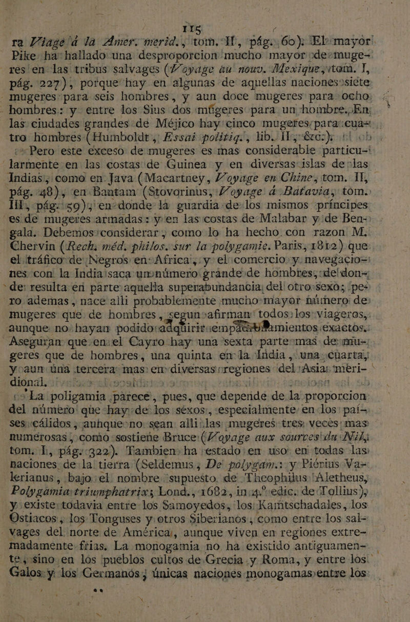{ LAURE 118 he L ra Viagélà la Amer. merid., tom. Il, pág. 60): El::mayor Pike ha: hallado: una desproporcion mucho mayor vde»muge=. res en las tribus salvages (7/oyage au nouv. Mexique, tom. T, pág. 227), porque hay en algunas de aquellas naciones)siète - mugeres para seis hombres, y aun doce mugeres para. ocho: - hombres: y entre los Sius dos mfgeres para un hombre. En; las ciudades grandes de Méjico hay'cinco mugeres/para:cuas tro hombres:(Humboldt ,: Essai ¡polirig., dib.. Vo érci)k El ch, ¿“Pero este exceso de mugeres es mas considerable particu-\ larmente en las costas de Guinea y en diversas islas de :las Indias', como en Java (Macartney, Voyage en Chine, tom. IE, pág. 48), ‘en Bantam (Stovorinus, Voyage à Bafavia, tom. I, pág: 59), en-donde là guardia de los mismos ‘principes ‘es de mugeres armadas: y'en las costas de Malabar y ¿de Ben-: - gala. Debemos'considérar ; como lo ha hecho con razon M. Chervin (Rech; méd. philos.«sur la polygamie. Paris, 1812) que: el tráfico de ¿Negros en: Africa, y el «comercio. y. navegacio=: nes con la India saca unonümero grande de hombres; :deldon= * de: resulta en parte aquella superabundancia, del! otro:sexo; pes “ro ademas, nace alli probablemente mucho mayor húmero: de: mugeres que de hombres, segunsafirman' todos: los: viageras,: «aunque no. hayan podido: adquiriremp! cy Pamientos ¡exaetos.: Aseguran que.envel Cayro hay una “sexta partes mas- de mu geres que de hombres, una quinta enla India, una: charta, yoaunm Una tercera: mas: en diversas regiones del Asia: imeri- > E dional, veta alisosidata9 ERA HIOBA BE 10 co La poligamia parece, pues, que depende de la proporcion: del número: que -hay-de los :séxos:, «especialmente: en «los: paí= ses cálidos ; auhque>no: sean alli: las: mugeres tres veces; mas _numérosas , comio «sostiene Bruce:(Mayage aux sources da Nil; tom. L, pág.:322). Tambien. ha «estado: en uso: en todas las: naciones. dela tierra (Seldemus ; De! polygam.: y Pièrius Va= lerianus , bajo el nombre supuesto. de Theophilus Mletheus, Polygamiaitriunphatrixs Lond., 1682, in:4°edic. de Tollius), y existertodavia entre los Samoyedos, los: Kamtschadales, los Ostiacos ; los Tonguses y. otros Siberianos , como entre los sal- _Vages del norte de América, aunque viven en regiones extre- madamente frias. La monogamia no ha existido antiguamen- te, sino en los pueblos cultos de Grecia y Roma, y entre los. Galos: ÿ los Germanós; únicas naciones monogamas» entre los: 1 $ LA] À 4 . >, , = xo 42