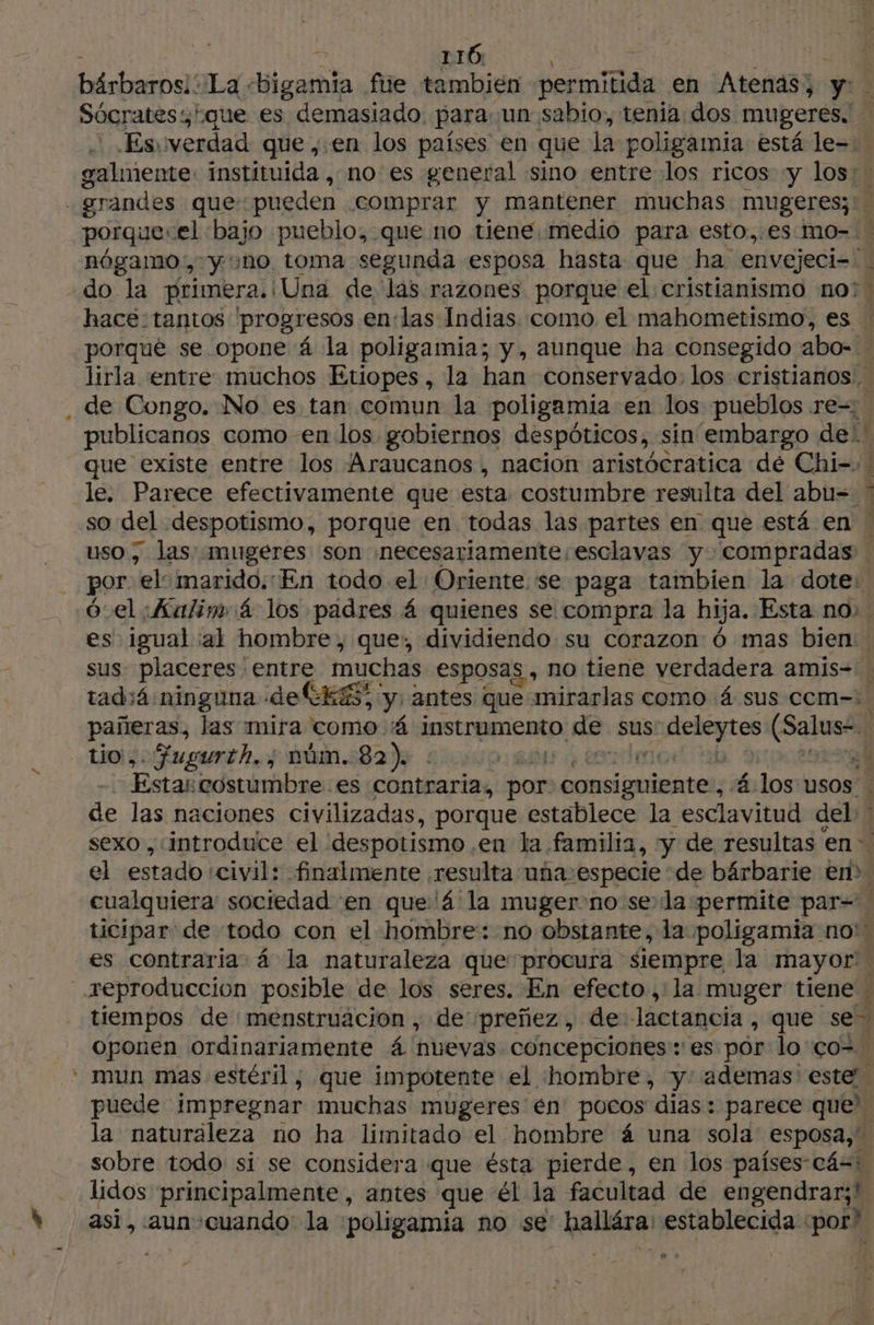 116. Es, verdad que ,.en los países en que la poligamia está le galmente instituida , no es general sino entre los ricos «y los: » porqué se opone 4 la poligamia; y, aunque ha consegido abo- . lirla entre muchos Etiopes, la han conservado: los cristianos: de Congo. No es tan comun la poligamia en los pueblos re= | publicanos como en los gobiernos despóticos, sin embargo de! le. Parece efectivamente que esta costumbre resulta del abu=- * por ‘el: marido: En todo el Oriente se paga tambien la dote: pañeras, las mira como á instrumento. de. sus a ue tio, Gugurth.,; núm. 82) : 11384 | Estas costumbre: es contraria, por ibid 4 los usos: de las naciones civilizadas, porque establece la esclavitud ash el estado civil: finalmente resulta uña especie de bárbarie en? 5 tiempos de menstruacion , de preñez, de lactancia, que se” oponen ordinariamente 4 nuevas concepciones: es por lo ço= puede impregnar muchas mugeres én pocos días: parece que' la naturaleza no ha limitado el hombre á una sola esposa,” sobre todo si se considera que ésta pierde, en los países-cá=: lidos principalmente, antes que él la facultad de engendrar;! asi, aun cuando: la poligamia no se hallára: establecida ‘por? J e.s