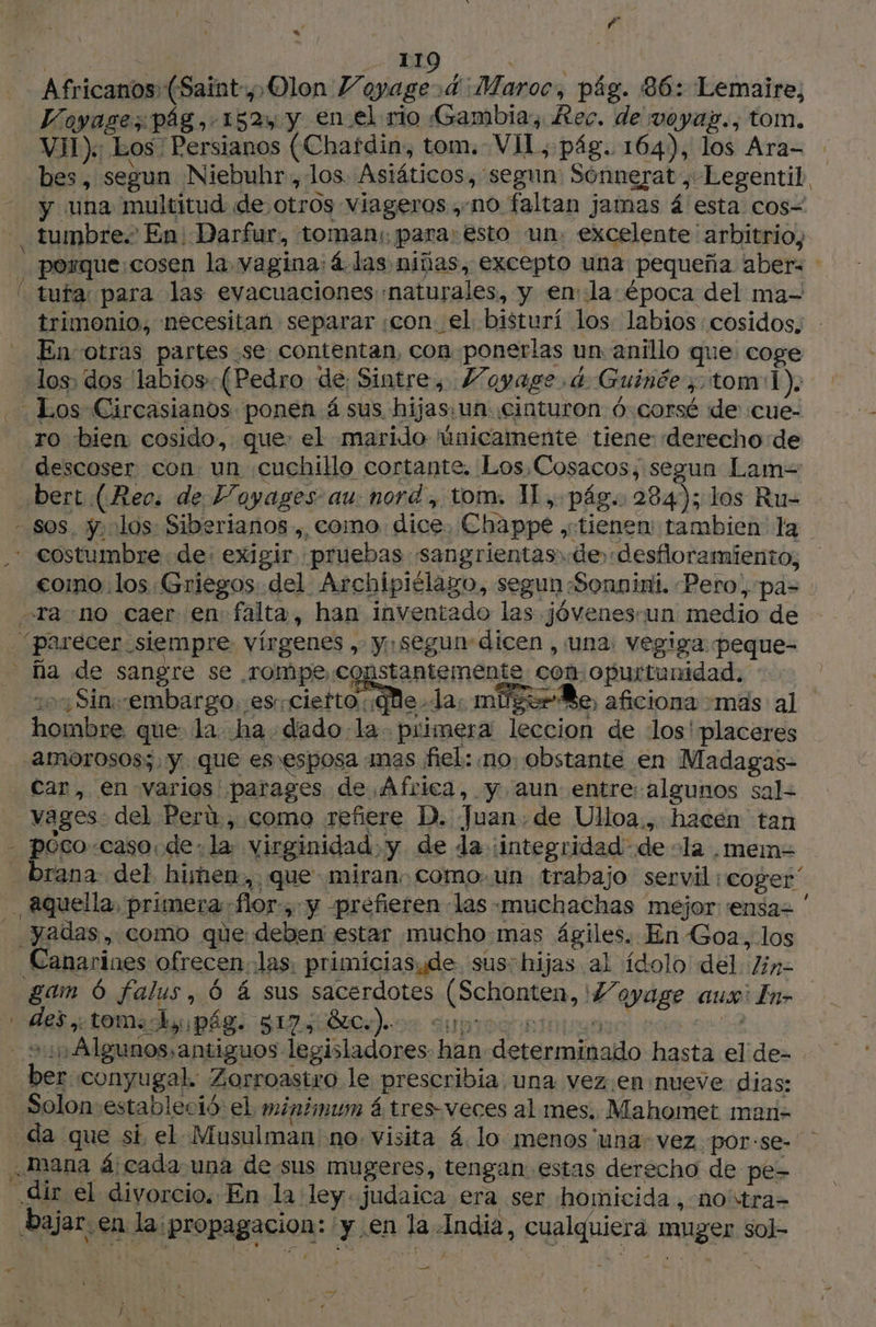 JR 119 FAT | Africanos (Saint, Olon Voyage rd ¡Maroc, pág. 86: Lemaire, Voyase; pág, 152, y en.el rio Gambia, Rec. de voyay., tom. VII): Los Persianos (Chatdin, tom. VI, pág. 164), los Ara= bes, segun Niebuhr, los Asiáticos, segun: Sonnerat ; Legentil y una multitud de otros Viageros ,-no faltan jamas á esta cos= - tumbre En Darfur, toman: para: esto un. excelente arbitrio, : porque:cosen la vagina: 4 las niñas, excepto una pequeña aber= | tufar para las evacuaciones naturales, y enla época del ma- trimonio, necesitan separar con el bisturí los labios :cosidos. | - En-otras partes se contentan, con ponerlas un anillo que coge los, dos 'labios--(Pedro de Sintre, Voyage 4 Guinéetom1). Los Circasianos ponen á sus hijas: un cinturon 6 corsé de :cue- ro bien cosido, que: el marido únicamente tiene: derecho: de descoser con un «cuchillo cortante. Los Cosacos, segun Lam= …bert (Rec: de Payages au: nord, tom. 1L, pág. 284); los Ru- sos. ÿ los: Siberianos ,, como dice, Chappe ;ctienen: tambien la .* costumbre de: exigir pruebas sangrientas. de desfloramiento, como los Griegos. del Archipiélago, segun Sonnini. Pero, pas : Tra no caer en falta, han inventado las jóvenessun medio de parecer siempre vírgenes , y. segun dicen , una: vegiga peque- a de sangre se rompe constantemente con. opurtunidad.. 107 Sinembargo. ¡es ciefto Qe. da: miger Be, aficiona mas al hombre que la ha dado:la- piimera leccion de los'placeres _-amorosos;, y que es \esposa mas fiel: no. obstante en Madagas- car, en varios parages de África, y. aun entre:algunos sal- vages. del Perú, como refiere D. Juan de Ulloa... hacen tan - pOcocaso de. la: virginidad. y de da :integridad-de -la ,mem= brana del himen, que miran como. un trabajo servil ¡coger , Aquella, primera flor, y prefieren las muchachas mejor ensar : __yadas, como que deben estar mucho mas ágiles. En Goa, los Canarines ofrecen las: primiciasyde sus-hijas al ídolo del lin- gam 6 falus, 6 á sus sacerdotes (Schonten, 7 oyage aux: In- * deï toma pág: 81780). cures je) cphoe. 24 >: Algunos. antiguos legisladores han determinado hasta el de- ber conyugal. Zorroastro le prescribia una vez.en nueve dias: Solon estableció el minimum á tres-veces al mes. Mahomet man- da que si el Musulman no. visita 4 lo menos una vez por:se- mana 4 cada una de sus mugeres, tengan estas derecho de pe- dir el divorcio. En la ley. judaica era ser homicida, noïtra- bajar. en la: propagacion: y en la India, cualquiera muger sol- _— LA
