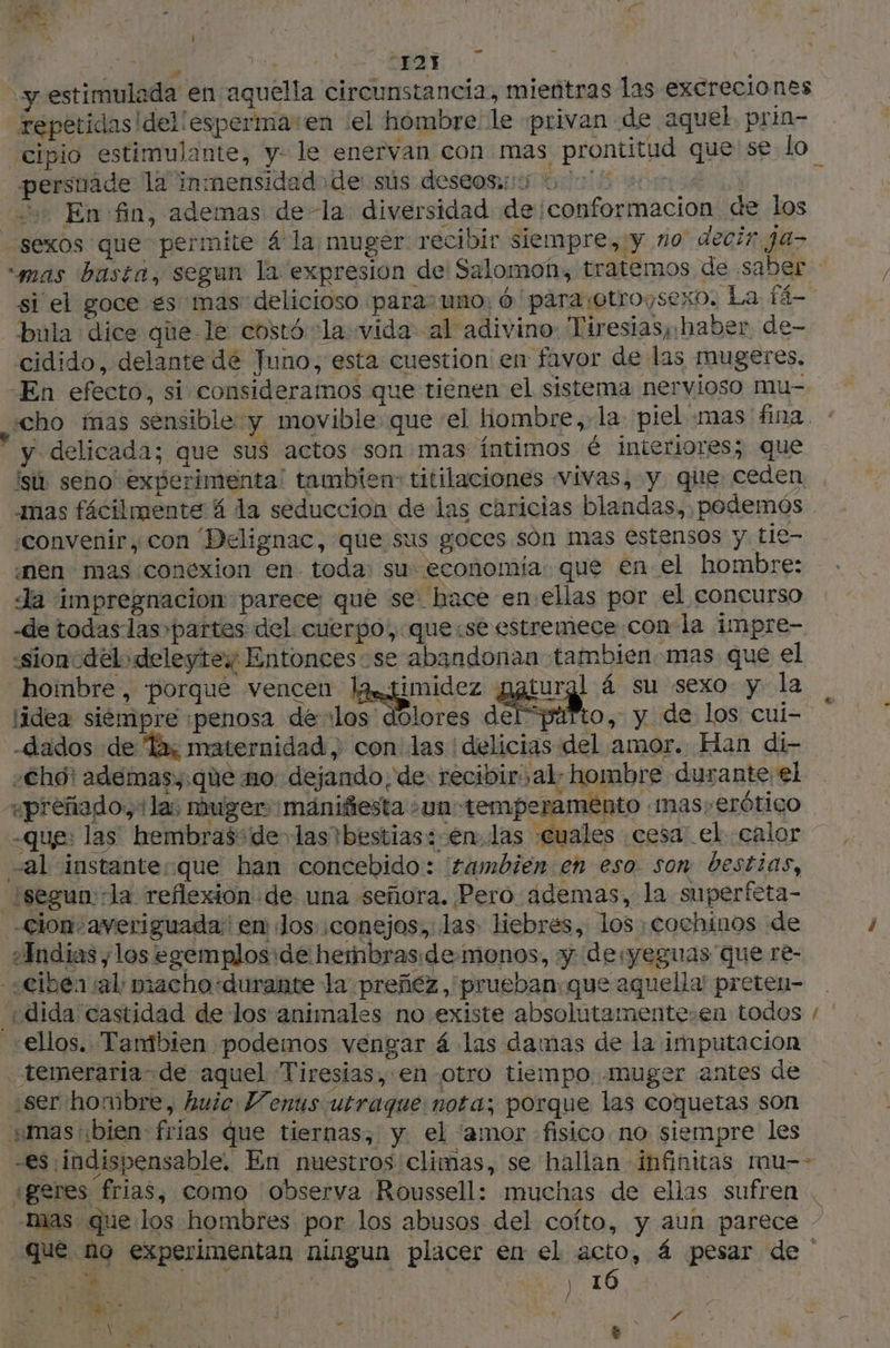 Re cc + REY | y estimulada en aquella circunstancia, mientras las excreciones repetidas |del'esperma:en el hombre: le ‘privan de aquel. prin- cipio estimulante, y. le enervan con mas prontitud que se lo persuade 12'inmensidad de sús deseoso 000 0 sos F En fin, ademas de la diversidad de conformacion de los sexos que permite 4 la muger. recibir siempre, y no decir ja- “mas basta, segun la expresion de Salomon, tratemos de saber si el goce es mas delicioso paras uno: 6 para otroysexo, La fé bula dice que le costó cla vida al adivino: Tiresias, haber. de- cidido, delante dé Juno, esta cuestion en favor de las mugeres. -En efecto, si consideramos que tienen el sistema nervioso mu- à y delicada; que sus actos son mas íntimos é interiores; que isù seno experimenta! tambien: titilaciones vivas, y que ceden amas fácilmente 4 la seduccion de las caricias blandas, podemós . ‘convenir, con Delignac, que sus goces són mas estensos y tie- «nen mas conexion en toda: su. economía: que en el hombre: Ja impregnacion: parece que se. hace en ellas por el concurso de todaslas partes del cuerpo, que:se estremece con la impre- «sionodelodeleytew Entonces se abandonan tambien mas que el hombre, porque vencen la ¿dados de Ta; maternidad con las delicias del amor. Han di- -Chôt ademas,:que mo. dejando, de recibir: al: hombre durante; el «preñagdo, la; nuger maniñesta -un temperamento .mas,erótigo -que: las’ hembras: de» las bestias: en..las «cuales cesa: el calor al instanteque han concebido: tambien en eso. son bestias, isegun: la reflexion de una señora. Pero. ademas, la superfeta- -cion.averiguada en Jos ;conejos, las liebres, los ¡cochinos de ¿Andias ; los egemplos:de hembras: demonos, y desyeguas que re- «ciber al piacho-durahte la preñez, 'prueban:que aquella preten- ellos. Tambien podemos vengar á las damas de la imputacion temeraria de aquel Tiresias, en otro tiempo muger antes de ¿ser hombre, huic Venus utraque nota; porque las coquetas son mas: bien frias que tiernas; y el ‘amor fisico no siempre les -es indispensable. En nuestros climas, se hallan infinitas mmu-- Mas que los hombres por los abusos del cofto, y aun parece - que no experimentan ningun placer en el acto, 4 pesar de | A ; cd MEL . oh AD E 4