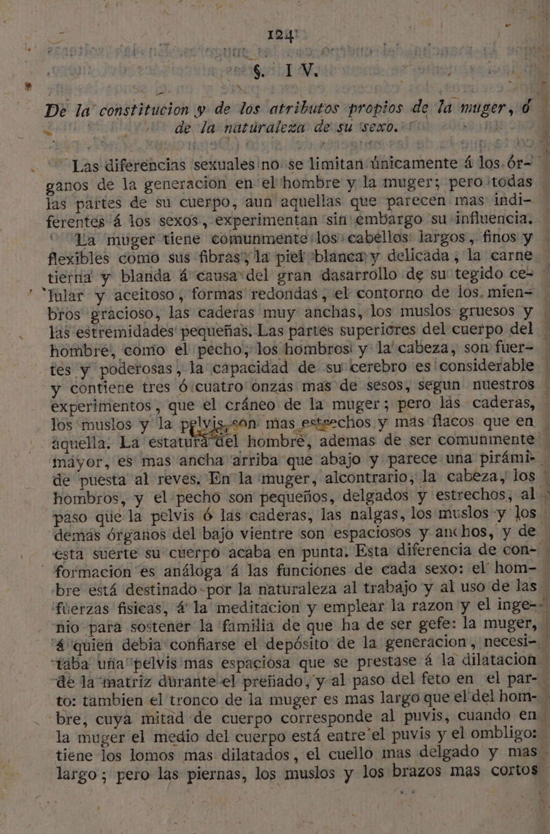 ? x , * y | je Ñ 28 6. # ] V. À : 4 J * y? De la constitucion y de los atributos propios de la muger, 0 | A REY de dasnatdralezio deisu ISeno RO 20140 MID OS “Las diferencias sexuales no: se limitan únicamente 4 los. Ór= « ganos de la generación en el hombre y la muger; peroitodas | las partes de su cuerpo, aun aquellas que parecen mas indi- ferentes 4 los sexos, experimentan 'sin embargo su influencia. “La muger tiene comunmente los cabellos: largos, finos y - flexibles como sus fibrasy la piel blanew y delicada, la carne. tierna y blanda 4 causa del gran dasarrollo de su tegido ce= | * “Mular y aceitoso, formas redondas, el contorno de los, mien= . bros gracioso, las caderas muy anchas, los muslos gruesos y w las estremidades' pequeñas, Las partes superiores del cuerpo del: hombre, como el pecho, los hombrosi y la' cabeza, son fuer- | tes y poderosas, la capacidad de su cerebro es considerable ! y contiene tres Ó/cuatro onzas mas de sesos, segun nuestros | experimentos, que el cráneo de la muger; pero las caderas, los muslos y la pplvis,son: mas estrechos y mas flacos que en | aquella. La estaturá del hombre, ademas de ser comunmente 'máyor, es mas ancha “arriba que abajo y parece una pirámi- … de puesta al reves. En la muger, alcontrario, la cabeza, los # hombros, y el pecho son pequeños, delgados y estrechos, al > paso qúe la pelvis 6 las caderas, las nalgas, los muslos «y los demás órganos del bajo vientre son espaciosos y anchos, y de | esta suerte su cuerpo acaba en punta. Esta diferencia de con- … | formación es análoga 4 las funciones de cada sexo: el hom- bre está destinado «por la naturaleza al trabajo y al uso de las füerzas fisicas, 4 la meditacion y emplear la razon y el inge-s nio para sostener la familia de que ha de ser gefe: la muger, w “4 quien debia confiarse el depósito de la generacion , necesi- 3 “taba uñia pelvis mas espaciosa que se prestase á la dilatación de la matriz dürante el preñado, y al paso del feto en el par- to: tambien el tronco de la muger es mas largo que el del hom- > . bre, cuya mitad de cuerpo corresponde al puvis, cuando en la muger el medio del cuerpo está entre el puvis y el ombligo: tiene los lomos mas. dilatados , el cuello mas delgado y mas. largo; pero las piernas, los muslos y los brazos mas cortos * iva ; e : : j : |