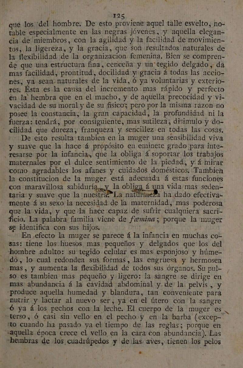 que los del hombre. De esto proviene aquel talle esvelto, no- table especialmente en las negras jóvenes, y aquella elegan- cia de miembros, con la agilidad y la facilidad de movimien- tos, la ligereza, y la gracia, que son resultados naturales de la flexibilidad de la organizacion femenina. Bien se compren- de que una estructura fina, cenceña y un'tegido delgado , da mas facilidad, prontitud, docilidad y ¡gracia 4 todas las accio- “nes, ya sean naturales de la vida, 6 ya voluntarias y exterio- res: Esta es la causa del incremento mas rápido y perfecto en la hembra que en el macho, y de aquella precocidad y vi- vacidad de su moral y de su fisico; pero por la misma razon no posee la constancia; la. gran capacidad; la profundidad ni la fuerza: tendrá, por consiguiente, mas sutileza, disimulo y “do- cilidad que dureza, franqueza y sencillez en todas las cosas, +-: De esto resulta tambien en la muger una sensibilidad viva y suave que la hace á pr en eminete grado para inte- .resarse por la infancia» que la obliga 4 soportar los trabajos maternales por el dulce sentimiento de la piedad, y. 4 mirar como agradables los afanes y cuidados domésticos. “Tambien - la constitucion de la muger está adecuada 4 estas funciones con maravillosa sabiduría, y la obliga 4 una vida mas seden- taria y suave que la nuestra *La natúreseZa ha dado efectiva» . «mente 4 su sexo la necesidad de la maternidad, mas poderosa que la vida, y que la hace capaz de sufrir cualquiera sacri- ficio. La palabra familia viene de femina ; porque la muger se identifica con sus hijos. DUT à L | En .efecto la muger se parece 4 la infancia en muchas co- ‘sas: tiene los-huesos mas pequeños y delgados que los del “hombre adulto: su tegido celular es mas esponjoso y húme- do, lo cual redondea sus formas, las engruesa y hermosea + mas, y aumenta la flexibilidad de todos sus órganos. Su pul- . $o es tambien mas pequeño y ligero: la sangre se dirige en mas abundancia 4 la cavidad 'abdominal y.de la. pelvis , y produce aquella humedad y blandura, tan conveniente para nutrir y lactar al nuevo ser, ya en el útero con la sangre Óó ya á los pechos con la leche. El cuerpo de la muger es vterso, 6 casi sin vello en el pecho y enla barba (excep- “to cuando ha pasado ya el tiempo de. las reglas; porque en “aquella época crece el vello en la cara con abundancia). Las “hembras de los cuadrúpedos y deilas aves, tienen los pelos Ed + / y