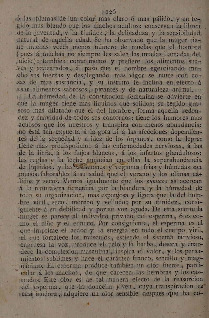 \ e 3426. : 6, las +plumas de un color mas claro 6 mas pálido. y un tez natural de aquella edad. Se ha observado que la muger tie- (pues 4 múchás no'siempre les salen las muelas llamadas del Juicio) : «tambien: come: «menos y prefiere los alimentos sua= ves y azucarados , al. paso que el hombre egercitando. mu- cho sus fuerzas y desplegando mas vigor se nutfe «con co- usar. alimentos sabrosos, :pieantés y de naturaleza animal, que la muger tieñe mas líquidos que-sélidos: su: tegido:: soso mas dilatado que el del hombre ,:forma-aqueilla pr acuosos que los nuestros y transpira con menos abundancia: MO éstá tah. expuesta 4 la gota ni 4 las afecciones: dependien- tes de la sequedad y aridez de los órganos, como la- lepra; ¡tieñe: mas predisposición 4 las enfermedades nerviosas, á las de la linfa, 4 los fujos blancos , 4 los infartos glandulosos: las reglas y la leche y uncian ep. ellas la superabundancia -de líquidos! iy Las vrones ones frias y húmedas son menos faborables áosu' salud que' el verano y los climas: cá» Lidos y secos. Vemos igualmente que los eunucos se acercan “4 la naturaleza femenina por la: blandura «y la: húmedad de toda su organizacion, mas esponjosa y ligera que la del hom- guientesá su debilidad y.por.su voz aguda. De esta suerte la -muger se parece al: individuo: privado. “del esperma, 0:es co- ¿mo el niño y el. eunuco. Por consiguiente, el esperma es el .que- Imprime el ardor y la energía en todo el cuerpo. viril, ¡el que fortalece los. músculos, estiende el sistema. nervioso, “engruesa la voz, produce ‘elspélo y la barba, deseca y enat- mientos!s ublimes: y hace el carácter franco, sencillo y.mag- «del esperma ,. que ladonce!la jóven, cuya transpiracion es se