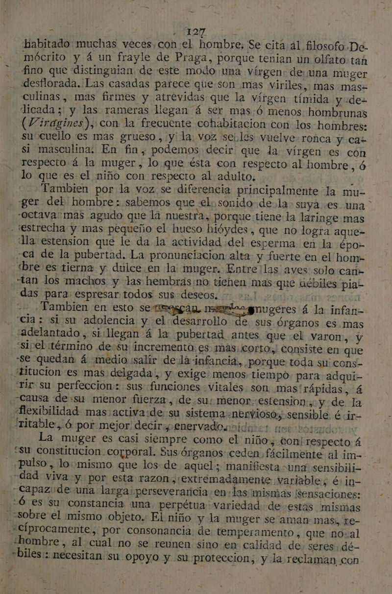 > | D, Cr Habitado muchas veces,con:el hombre, Se cita al filosofo De- mócrito y á un frayle de Praga, porque tenian un olfato: tah fino que ‘distinguian, de este modo una vírgen: de una muger desflorada. Las casadas parece que son mas viriles,: mas :masz culinas ; mas firmes y atrevidas que la vírgen tímida y -de- “licada ;' y las rameras llegan 4 ser mas :6 menos: hombrunas (Viragines), con la frecuente cohabitacion con los hombres: su”cuello es mas grueso, y la, voz seilés vuelve-ronca y cas si masculina: En fin, podemos decir que la vírgen es con respecto á la muger, lo que ésta con respecto al hombre , Ô lo que es el niño con respecto al adulto, : | ALU Tambien por la voz se diferencia principalmente la mue ger del hombre : sabemos que el. sonido de la» suya. es una “Octava: mas agudo que là nuestra, porque tiene: la laringe mas tan los machos y las hembräs no tiehen mas-que débiles pia- das para. espresar:todos' sus deseos. nl: dé ver a Tambien en esto sema matas ugeres á la infan- cla : si su adolencia y el: desarrol us Órganos es.mas “adelantado, sillegan 4 la pubertad antes que el varon, y “sIpel término desu: incremento; es: mas; cortor consiste en que -se quedan 4 medio «salir de lá infancia, porque toda su: cons- L ‘Tir su perfeccion: sus «funciones vitales son mas'rápidas, 4 flexibilidad mas activa:de su sistema «nerviosos sensible. é :ir- y La muger es casi siempre como el niño; ton! respecto: 4 “su constitucion corporal. Sus-órganos ceden fácilmente al im-.. pulso , lo: mismo que los de aquel; manifiesta «una sensibili- «dad viva y. por esta razon , extremadamente variable; és in- -Capazide ‘una larga: perseveraricia en+las mismas ¡sensaciones: :Ó es su constancia una perpétua variedad de estas mismas ¿hombre , al cual no se reunen sino en calidad de; seres; dé- “biles:: necesitan. su Opoyo y su proteccion, y la reclaman con