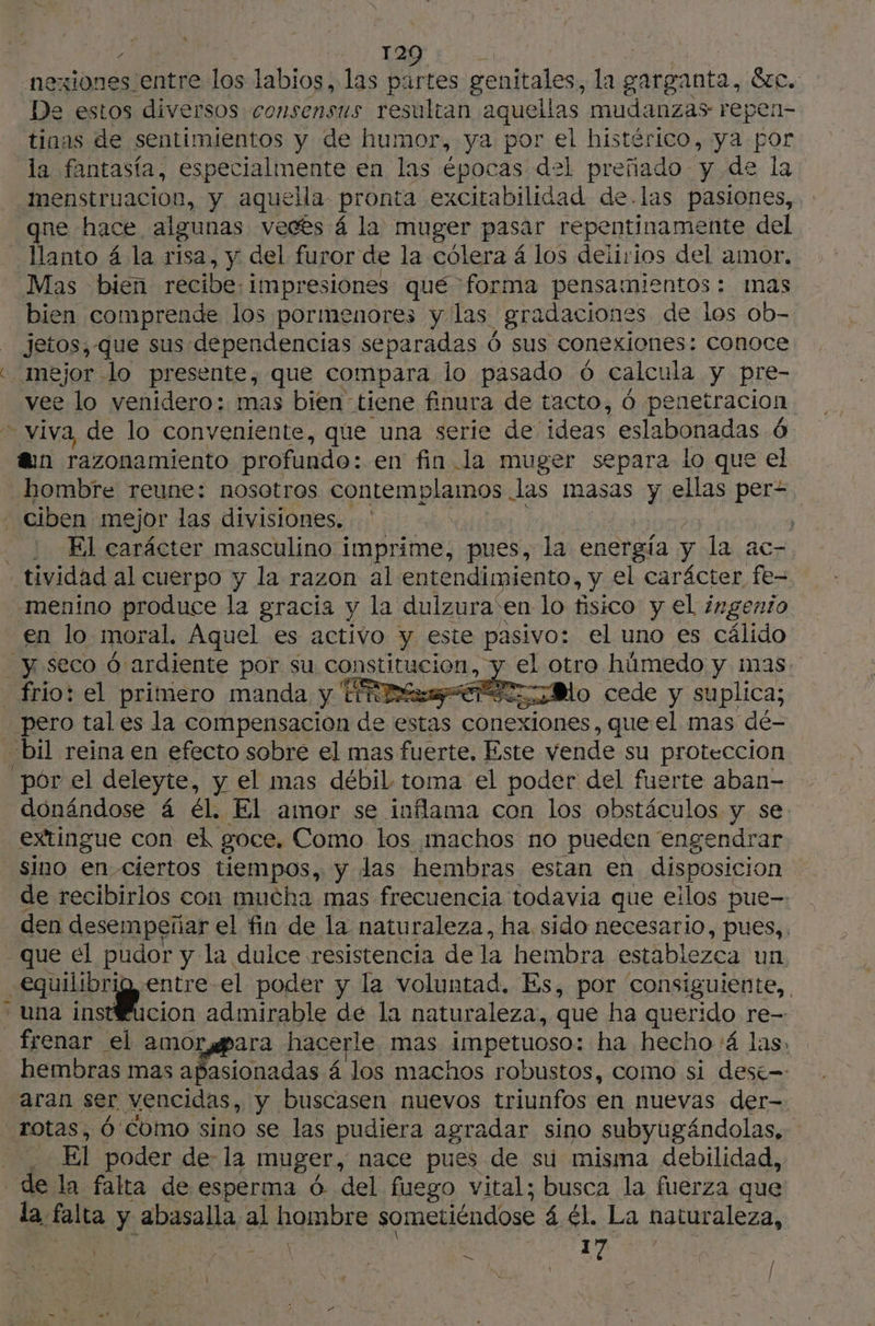 2D - | 12 nexiones entre los labios, las partes genitales, la garganta, Sic. E estos diversos consensus resultan aquellas mudanzas repen- tinas de sentimientos y de humor, ya por el histérico, ya por la fantasía, especialmente en las épocas del preñado y de la menstruacion, y aquella pronta excitabilidad de.las pasiones, Mas bien recibe; impresiones qué forma pensamientos: mas bien comprende los pormenores y las. | gradaciones de los ob- jetos, que sus dependencias separadas Ó sus conexiones: conoce vee lo venidero: mas bien tiene finura de tacto, 6 pen retracion fun razonamiento profundo: en fin.la muger separa lo que el hombre reune: nosotros contemplamos las masas y ellas per- - ciben mejor las divisiones. + : El carácter masculino i imprime, pues, la energía y la ac- - tividad al cuerpo y la razon al entendimiento, y el carácter fe- menino produce la gracia y la dulzura'en lo fisico y el imgento en lo moral, Aquel es activo y este pasivo: el uno es cálido “y seco Ó ardiente por su constitucion, el otro húmedo y mas. _ frio: el primero manda y ty Mo cede y suplica; pero tal es la compensacion de estas conexiones, que el mas dé- bil reina en efecto sobre el mas fuerte, Este vende su proteccion donándose 4 él. El amor se inflama con los obstáculos y se extingue con ed goce, Como los machos no pueden engendrar de recibirlos con mucha mas frecuencia todavia que eilos pue- den desempeñar el fin de la naturaleza, ha sido necesario, pues, que el pudor y la dulce resistencia de la hembra establezca un o el poder y la voluntad, Es, por “consiguiente, una instŒucion admirable de la naturaleza, que ha querido re- _ frenar el amor #ara hacerle mas impetuoso: ha hecho:á las. hembras mas ÑOS: ionadas 4 los machos robustos, como si desé= ¡Aran ser vencidas, y buscasen nuevos triunfos en nuevas der- rotas, Ó Como sino se las pudiera agradar sino subyugándolas, : El poder de- la muger, nace pues de su misma debilidad, de la falta de esperma 6 del fuego vital; busca la fuerza que la. falta y. abasalla al hombre sometiéndose 4 él. La naturaleza, \ | A 17