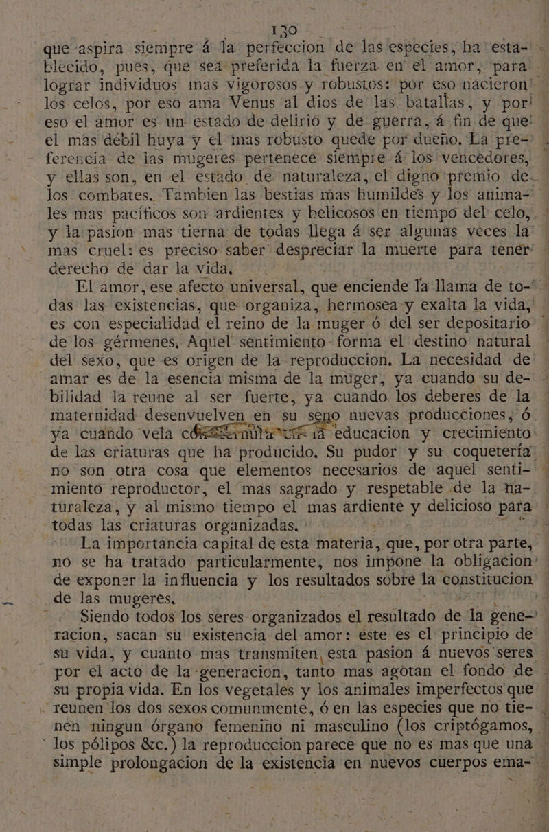 que ‘aspira siempre á la perfeccion de ls especies, ba estas blecido, pues, que sea preferida la fuerza en el amor, para … lograr individuos mas vigorosos y robustos: por eso nacieron' - + los celos, por eso ama Venus al dios de las, batallas, y por! 8 eso el amor es un estado de delirio y de guerra, 4 fin de que: - el mas débil huya y el imas robusto quede por dueño. La pre= - ferencia de las mugeres pertenece siempre á los vencedores, y ellas son, en el estado de naturaleza, el digno: premio de- los combates. Tambien las bestias mas humildes y los anima- les mas pacíficos son ardientes y belicosos en tiempo del celo, . y la pasion mas tierna de todas llega á ser algunas veces la mas Cruel: es preciso saber Ara la muerte par tener: derecho de dar la vida. El amor, ese afecto universal, que enciende la llama dé to- das las existencias, que organiza, hermosea y exalta la vida, es con especialidad el reino de la muger ó del ser depositario. de los gérmenes, Aquel sentimiento- forma el destino natural del sexo, que es origen de la reproduccion, La necesidad de amar es de la esencia misma de la muger, ya cuando su de- bilidad la reune al ser fuerte, ya cuando los deberes de la maternidad desenvuelven en su seno nuevas producciones, Ô ya cuando vela chama CA 1 educacion y crecimiento de las eriaturas que ha Brodacido. Su pudor y su coqueteria | no son otra cosa que elementos necesarios de aquel senti- miento reproductor, el mas sagrado y respetable de la na-. turaleza, y al mismo tiempo el mas ardiente Y delicioso para : todas las criaturas organizadas. * à E La importancia capital de esta materia, que, por otra parte, . no se ha tratado particularmente, nos impone la obligacion” de exponzr la influencia y los resultados sobre la constitucion A de las mugéres; Siendo todos los seres organizados el resultado de dh gene racion, sacan su existencia del amor: éste es el principio de su vida, y cuanto mas transmiten, esta pasion 4 nuevos seres por el acto de la «generacion, tanto mas agotan el fondo de su propia vida. En los vegetales y los animales imperfectos que - reunen los dos sexos comunmente, 6 en las especies que no tie- , nen ningun órgano femenino ni “masculino (los criptógamos, * los pólipos &amp;c.) la reproduccion parece que no es mas que una simple prolongacion de la existencia en nuevos cuerpos ema- … à