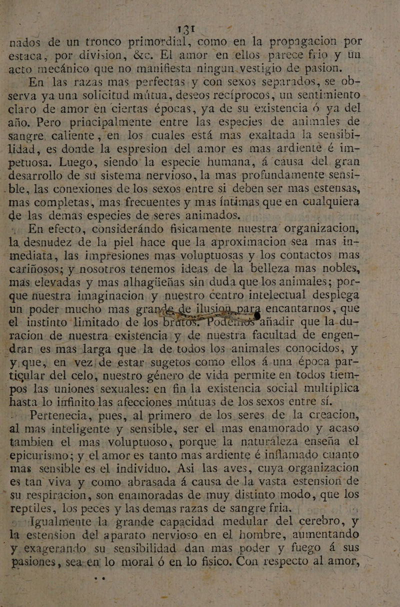 o ANI nados de un tronco primordial, como en la propagación por “estaca, por division, &amp;c. El amor en “ellos parece filo y Un acto 1 mecánico que no manifiesta ningun. vestigio de pasion. En las razas mas perfectas: y con sexos separados, se ob- serva ya una solicitud mútua, deseos recíprocos, un senti: miento - claro de amor en ciertas épocas, ya de su existencia 6 ya del año. Pero principalmente entre las especies de animales de. —sangre, caliente , en los cuales está mas exaltada la sensibi- lidad, es donde la espresion del amor es mas ardiente é im- _ petuosa. Luego, siendo la especie humana, á causa del. gran _ desarrollo de su sistema nervioso, la mas profundamente sensi- ble, las conexiones de los sexos entre si deben ser mas estensas, mas completas, mas frecuentes y mas íntimas que en QuAquier | de las demas especies de seres animados. | | En efecto, considerándo fisicamente nuestra” organizacion, la desnudez de la piel hace que la aproximacion sea mas in- “=mediata, las impresiones mas voluptuosas y los contactos mas. cariñosos; y nosotros tenemos ideas de la belleza mas nobles, mas eleyadas y mas alhagieñas sin duda quelos animales; por- que nuestra imaginacion, y nuestro centro intelectual desplega un poder mucho mas grande de ilusios, par encantarnos , que el. instinto limitado: de los-brútós. Podérsesañadir que la-du- racion de nuestra existencia y de nuestra facultad de engen- drar es mas larga que la de todos los «animales conocidos, y yique, en vezide estar sugetos como ellos 4.una ¿época par- tigular del celo, nuestro género de vida permite en todos tiem- - pos las uniones sexuales: en fin la existencia social multiplica hasta lo infinito las afecciones mútuas de los sexos entre sí. Pertenecia, pues, al primero de los. seres de la creacion, al mas inteligente y sensible, ser el mas enamorado y acaso - tambien el mas voluptuoso, porque la naturaleza enseña el -epicurismo; y el amor es tanto mas ar diente é inflamado cuanto mas sensible es el individuo. Asi las aves, cuya organizacion es tan viva y como. abrasada 4 causa de la vasta estension de .  su respiracion, son enamoradas de muy distinto modo, que los “reptiles, los peces y las demas razas de sangre fria, «Igualmente la grande capacidad medular del cerebro, y la estension del aparato nervioso en el hombre, aumentando “y exagerando su sensibilidad. dan mas poder y fuego á sus pasiones, sea: En lo moral ó en lo fisico, Con respecto al amor, ps