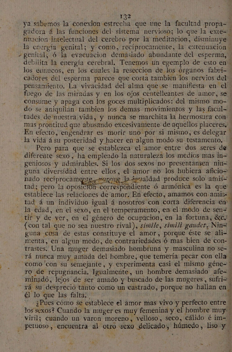 ya sabemos la conexion estrecha que une la facultad propa- gadora 4 las funciones del sistema nervioso; lo que la exte= nuacion intelectual del cerebro por la meditacion, disminuye la energía genital; y como, recíprocamente, la extenuacion , genital, 6 la evacuacion demásiado abundante del esperma, debilita la per cerebral, Tenemos un egemplo de esto en los eunucos, en los cuales la reseccion de los órganos fabri- | cadores del” esperma paréce que corta tambien los nervios del pensamiento, La vivacidad del alma quese manifiesta en el. fuego de las miradas y en los ojos centelleantes de amor, se consume y apaga con los goces multiplicados: del «mismo mo- do se aniquilan tambien los demas movimientos y las facul- : tades de nuestra vida, y nunca se marchita la hermosura con mas prontitud qué abusando excesivamente de aquellos placeres, En efecto, engendrar es morir uno por si mismo, es delegar ' la vida ásu posteridad y hacer en algun modo su: testamento. Pero para que se establezca el amor entre dos seres de diferente sexo , ha empleado la naturaleza los medios mas in= geniosos y admirables. Si los dos sexos no presentansen nin=- guna diversidad entre ellos, el amor no los hubiera aficio= nado recíprocamen 1 graldad produce solo amis= \ tad; pero la oposic Morte eoNa rente 6 armónica es la que establece las relaciones de'amor. En éfecto, amamos con amis. » tad 4 un individuo igual 4 nosotros con corta diferencia er : da: edad, en el sexo, en el temperamento, en el modo de sen= ! cur y de ver, en el género de ocupacion, en la fortuna, de. (con tal que no sea nuestro rival), simile, simil? gauder. Nina guna cosa de estas constituye el amor, porque éste se ali= menta, en algun modo, de contrariedades ó mas bien de con- trastes. Una muger demasiado hombruna y masculina no se= rá nunca muy amada del hombre, que temería pecar con ella . ‘como con su semejante, y experimenta casi el mismo gêne- TO de repugnancia. Igualmente, un hombre demasiado afe= minado, lejos de ser amado y buscado de las mugeres, sufrio h vá su desprecio tanto como un castrado, porque no hallan en» A él lo que las falta; ¿Pues cómo se establece el amor mas vivo y perfecto entre los sexos? Cuando la muger es muy femenina y el hombre muy. viril; cuando un varon moreno, vellóso , Seco, cálido é im- Ñ petuoso , pi tie al tro sexo delicado, húmedo, liso YE EA 7