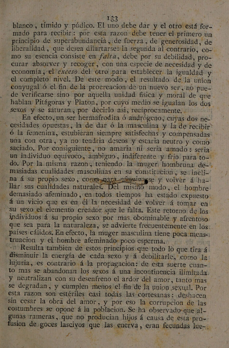 + pu - La R 153 AE. à blanco, tímido y púdico. El uno debe dar y el otro' está for- _mado para recibir: por esta razon: debe tener el. primero un principio de superabundancia , de fuerza , de generosidad, de Hberalidad , que desea dilartarse:la segurida al contrario, co- mo su esencia consiste en falta, debe por su debilidad, pro- curar ¡absorver y recogér, con una especie de necesidad y de economía ,-el exceso del ‘Otro para establecer la igualdad y el completo” nivel. De estesmodo, el resultado: de la union de verificarse sino por aquella unidad fisica! y moral de que hablan Pitágoras'y Platon, por cuyo medio se igualan los dos sexos “y se sáturan, por decirlo asi; recíprocamente. : | En efecto,un: ser hermafrodita 6 andrógeno;, cuyas dos ne- Ola femenina, estubieran siempre satisfechas y compensadas: una con Otra, ya no tendria deseos y estaria neutro y como - saciado.. Por consiguiente, no amarta: ni seria 'amado + seria. do. Por la.misma' razon:, teniendo la muger: hombruna de: masiadas cualidades masculinas en :su constitucion. sel incli- Ba á su propio: sexo, cormaaraóbminagse y volver á has llar sus cualidades naturales. Del misiñó modo, el hombre. . demasiado afeminado , enstodos tiempos ha estado. expuesto: _ 4 un vicio que es en. él la necesidad de volver :4 tomar en su sexo el elemento creador que le falta. Este retorno: de los individuos 4 su propio sexo por mas, obominable y afrentoso que sea para la naturaleza, se advierte frecuentemente en los: países cálidos, En efecto, la muger masculina tiene poca: mens=: truacion y el hombre afeminado: poco esperma... lg - Resulta tambien de estos principios que todo 10 que tira: 4. - disminuir la energía de cada sexo y 4 debilitarle, como la lujuria, es contrario 4 la propagación: de esta suerte cuan- to mas se abandonan los sexos 4 una incontinencia ilimitada. . y neutralizan con su desenfreno el ardor del amor, tanto mas se degradan, y cumplen menos'el-fin de la union sexual. Por: esta razon son estériles casi todas las cortesanas : deshacen _ sin cesar la obra del amor, y por eso la corrupcion de las costumbres se opone á la poblacion. Se ha observado que al gunas rameras , queno producian hijos 4 causa de esta pro. fusion de goces lascivos que las enerva, eran fecundas lue= | ji pee M 17 ‘à :