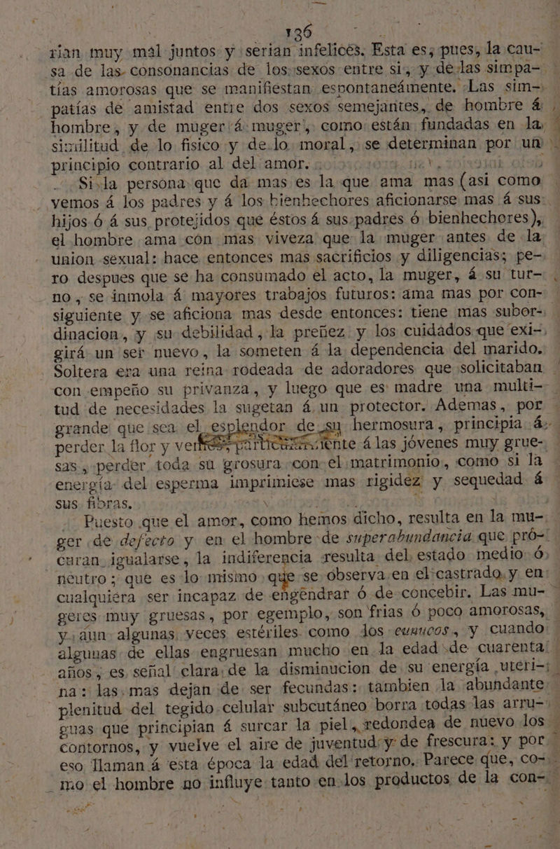 136 ‘8: sixilitud de lo fisico y de.lo moral, se determinan por un principio contrario al del amor. .. rd MT fas. olsb Si.la persona que da mas es la que ama mas (asi como 1 hijos 6 4 sus protejidos que éstos 4 sus-padres 6 bienhechores), el hombre ama con mas viveza que la muger antes de la, ro despues que se ha consumado el acto, la muger, 4 su tur- no , se inmola 4 mayores trabajos futuros: ama mas por con- A girá un ser nuevo, la someten 4 la dependencia del marido. tud de necesidades la sugetan 4 un protector. Ademas, por grande que sea el es ci sas , perder toda su grosura con: el matrimonio, como si la energía: del esperma imprimiese mas rigidez y sequedad 4 sus fibras, \ E : | uran, igualarse , la indiferencia resulta del, estado medio: 6: neutro ; que es lo nrismo que se observa.en el:castrado, y en: y. Aun. algunas. veces estériles. como Jos eumucos., y cuando años , es señal clara: de la disminucion de su energía uteri=; > o AE z - : » \ — sx NA