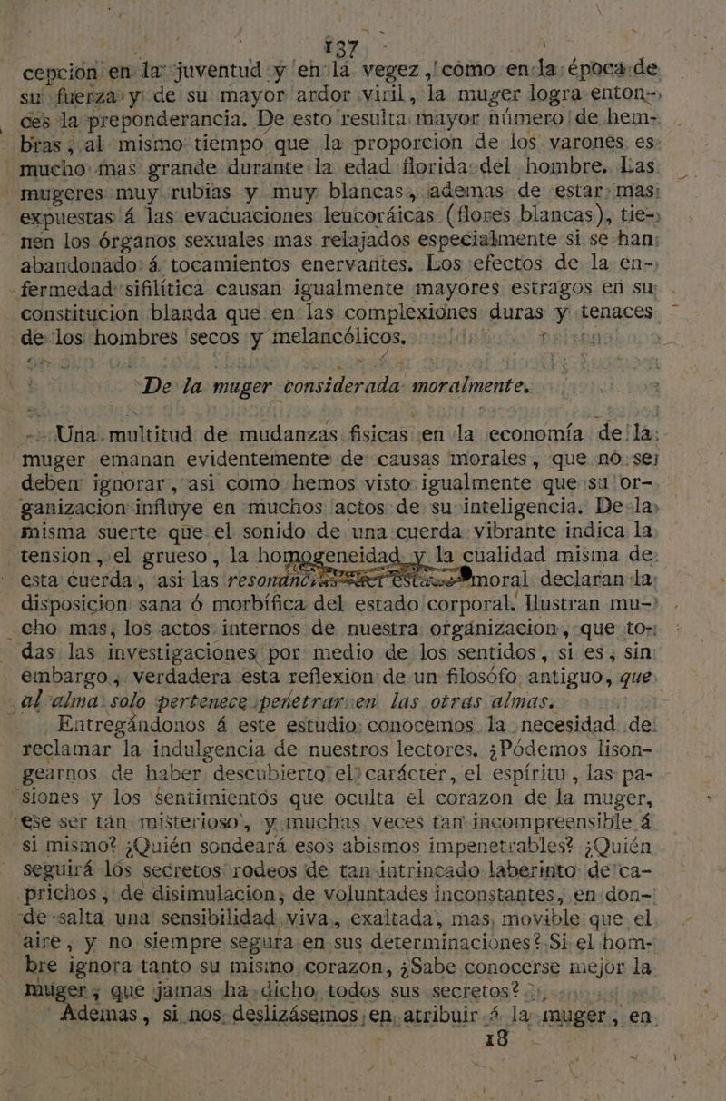 = x cepcion en la juventud :y 'envla. vegez ,/ como enla; época:de su fuerza» y: de su mayor ardor «viril, la muger logra enton=» ces la preponderancia. De esto 'resulta: mayor número de hem- - bras, al mismo: tiempo. que la proporcion de los varones. es: mucho: mas grande durante la edad florida: del hombre. Las mugeres muy. rubias y muy blancas, ¡ademas de estar: mas: expuestas 4 las evacuaciones lencoráicas (flores blancas), tie, nen los Órganos sexuales mas relajados especialmente si se han: abandonado: 4 tocamientos enervantes. Los efectos de la en- -fermedad:sifilítica causan igualmente mayores estragos en su constitucion blanda que en las complexiones duras y tenaces 7 de los hombres secos y M aida l rabos €} Pe De da muger considerada: moralmente Una. nou de mudanzas fisicas; ‘en la ¡economía del ¡Pal muger emanan evidentemente de causas morales, que nó: se deben: ignorar , asi como hemos visto: igualmente ques or-. ganizacion influye en muchos actos de su: inteligencia. De:la; misma suerte que el sonido de una cuerda vibrante indica la, tension ,.el grueso , la homogeneidad. y ps cualidad misma de: esta cuerda, asi las resonance set este =@moral declaran la: disposicion sana 6 morbifica del se her Hustran mu-' cho mas, los actos, internos de nuestra orgánizacion, que to»: das: las investigaciones por medio de los sentidos, si es, sin: embargo., verdadera esta reflexion de un filosófo antiguo, que. al alma. solo pertenece pedetrarien las otras almas. Entregándonos á este estudio: conocemos. la necesidad de: reclamar la indulgencia de nuestros lectores. ¿Pódemos lison- gearnos de haber descubierta: eli carácter, el espíritu, las: pa- - “siones y los $entimientôs que oculta el corazon de la muger, “ese ser tan misterioso, y muchas veces tan incompreensible 4 “si mismo? ¿Quién sondeará esos abismos impene etrables? ¿Quién seguirá lós secretos rodeos de tan intrincado laberinto: de'ca- -prichos , de disimulacion; de voluntades inconstantes, en don= de salta una sensibilidad, viva., exaltada, mas, movible que el aire, y no siempre segura: en sus determinaciones ?.Si. el horn- bre ignora tanto su mismo corazon, ¿Sabe conocerse ir la miger , que jamas ha. dicho, todos sus secretos? .:, Ademas > Si nOS: deslizésemos ¡Eb atribuir 4 la muger, en. | FT: He —)