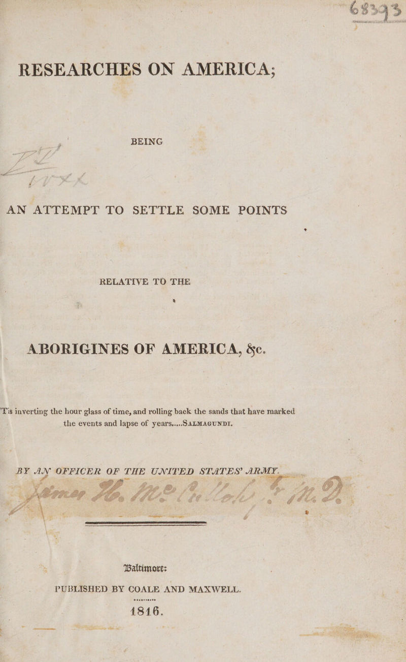 BEING AN ATTEMPT TO SETTLE SOME POINTS RELATIVE TO THE g ABORIGINES OF AMERICA, &amp;c. Tis inverting the hour glass of time, and rolling back the sands that have marked the events and lapse of years..,..SALMAGUNDI. BY wer OFFICER OF THE UNITED STATES’ ARMY... . ae a bhi! Df Pie : ie aie ff ae ay     ‘eal ? tf z 2 ig “a : f. ‘en O' fo a gp bg . e O ¢, 3 ca wes ei aR @ &gt; \ Baltimore: PUBLISHED BY COALE AND MAXWELL. © 660920000 soma A 