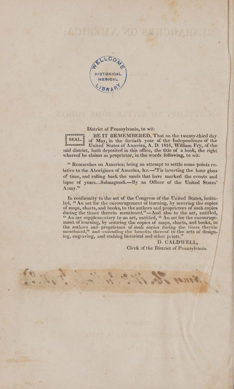     HISTGRICAL MEBIGAL Senne District of Pennsylvania, to wit: ae ates of May, in the fortieth year of the Independence of the Hexxxxeexe United States of America, A. D. 1816, William Fry, of the said district, hath deposited in this office, the title of a book, the right whereof he ‘claims as proprietor, in the words following, to wit: ** Researches on America; being an attempt to settle some points re- of time, and rolling back the sands that have marked the events and lapse of years.,..Salmagundi—By an Officer of the United States’ Army.” In conformity to the act of the Congress of the United States, intitu- led, © An act for the encouragement of learning, by securing the copies of maps, charts, and books, to the authors and proprietors of such copies during the times therein mentioned.”—And also to the act, entitled, «* An act supplementary to an act, entitled, * An act for the encourage- ment of learning, by securing the copies of maps, charts, and books, to the authors and proprietors of such copies during the times therein | mentioned, ” and extending the benefits thereof to the arts of design- | ing, engraving, and etching historical and other prints.” ; D. CALDWELL, i Clerk of the District of Pennsylvania. | a ae Se ~* SES 