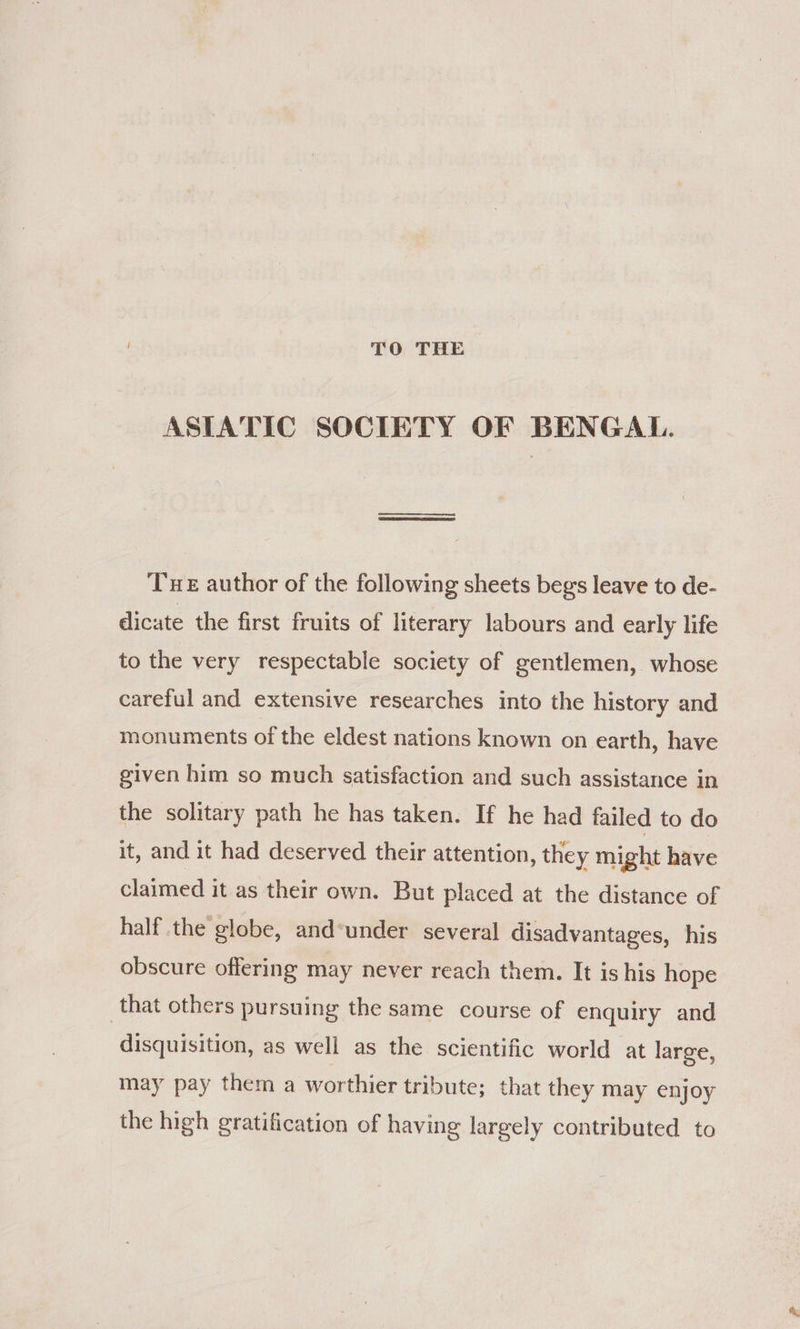 TO THE ASIATIC SOCIETY OF BENGAL. Tue author of the following sheets begs leave to de- dicate the first fruits of literary labours and early life to the very respectable society of gentlemen, whose careful and extensive researches into the history and monuments of the eldest nations known on earth, have given him so much satisfaction and such assistance in the solitary path he has taken. If he had failed to do it, and it had deserved their attention, they might have claimed it as their own. But placed at the distance of half the globe, and*under several disadvantages, his obscure offering may never reach them. It is his hope that others pursuing the same course of enquiry and disquisition, as well as the scientific world at large, may pay them a worthier tribute; that they may enjoy the high gratification of having largely contributed to