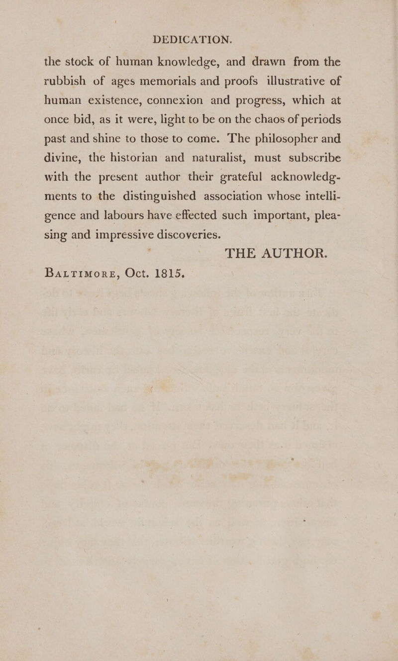 DEDICATION. the stock of human knowledge, and drawn from the rubbish of ages memorials and proofs illustrative of human existence, connexion and progress, which at once bid, as it were, light to be on the chaos of periods past and shine to those to come. The philosopher and divine, the historian and naturalist, must subscribe with the present author their grateful acknowledg- ments to the distinguished association whose intelli- gence and labours have effected such important, plea- sing and impressive discoveries. THE AUTHOR.
