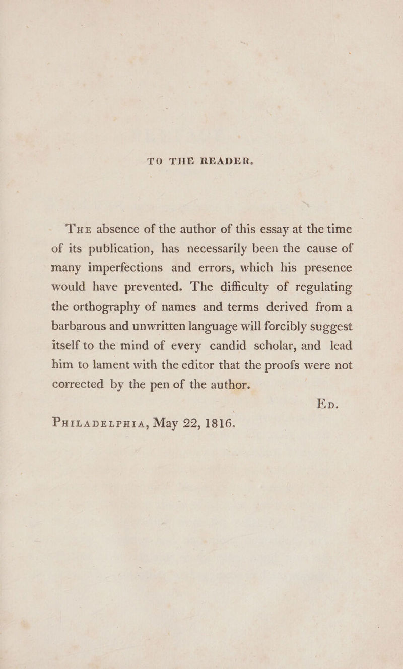TO THE READER, Tue absence of the author of this essay at the time of its publication, has necessarily been the cause of many imperfections and errors, which his presence would have prevented. The difficulty of regulating the orthography of names and terms derived from a barbarous and unwritten language will forcibly suggest itself to the mind of every candid scholar, and lead him to lament with the editor that the proofs were not corrected by the pen of the author. Ep.