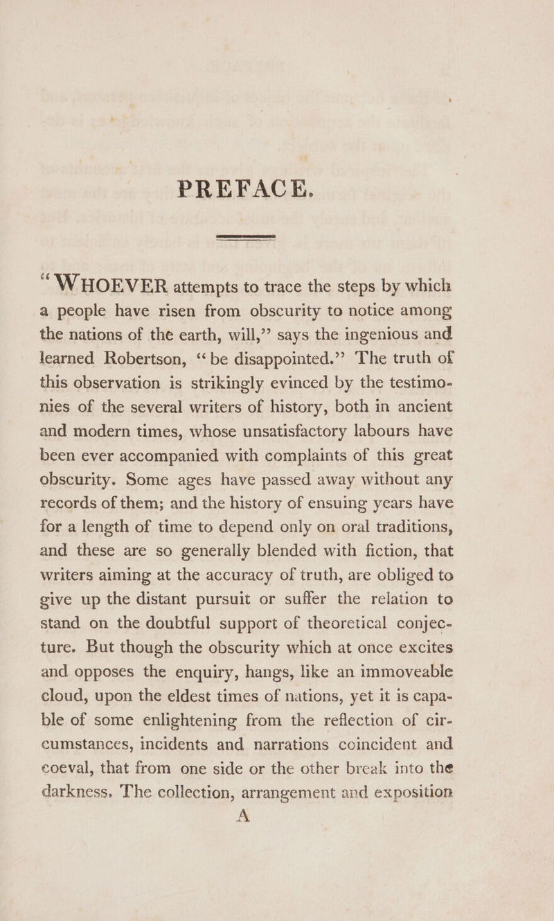 PREFACK. “WHOEVER attempts to trace the steps by which a people have risen from obscurity to notice among the nations of the earth, will,’ says the ingenious and learned Robertson, ‘be disappointed.”? The truth of this observation is strikingly evinced by the testimo- nies of the several writers of history, both in ancient and modern times, whose unsatisfactory labours have been ever accompanied with complaints of this great obscurity. Some ages have passed away without any records of them; and the history of ensuing years have for a length of time to depend only on oral traditions, and these are so generally blended with fiction, that writers aiming at the accuracy of truth, are obliged to give up the distant pursuit or suffer the relation to stand on the doubtful support of theoretical conjec- ture. But though the obscurity which at once excites and opposes the enquiry, hangs, like an immoveable cloud, upon the eldest times of nations, yet it is capa- ble of some enlightening from the reflection of cir- cumstances, incidents and narrations coincident and coeval, that from one side or the other break into the darkness. The collection, arrangement and exposition A