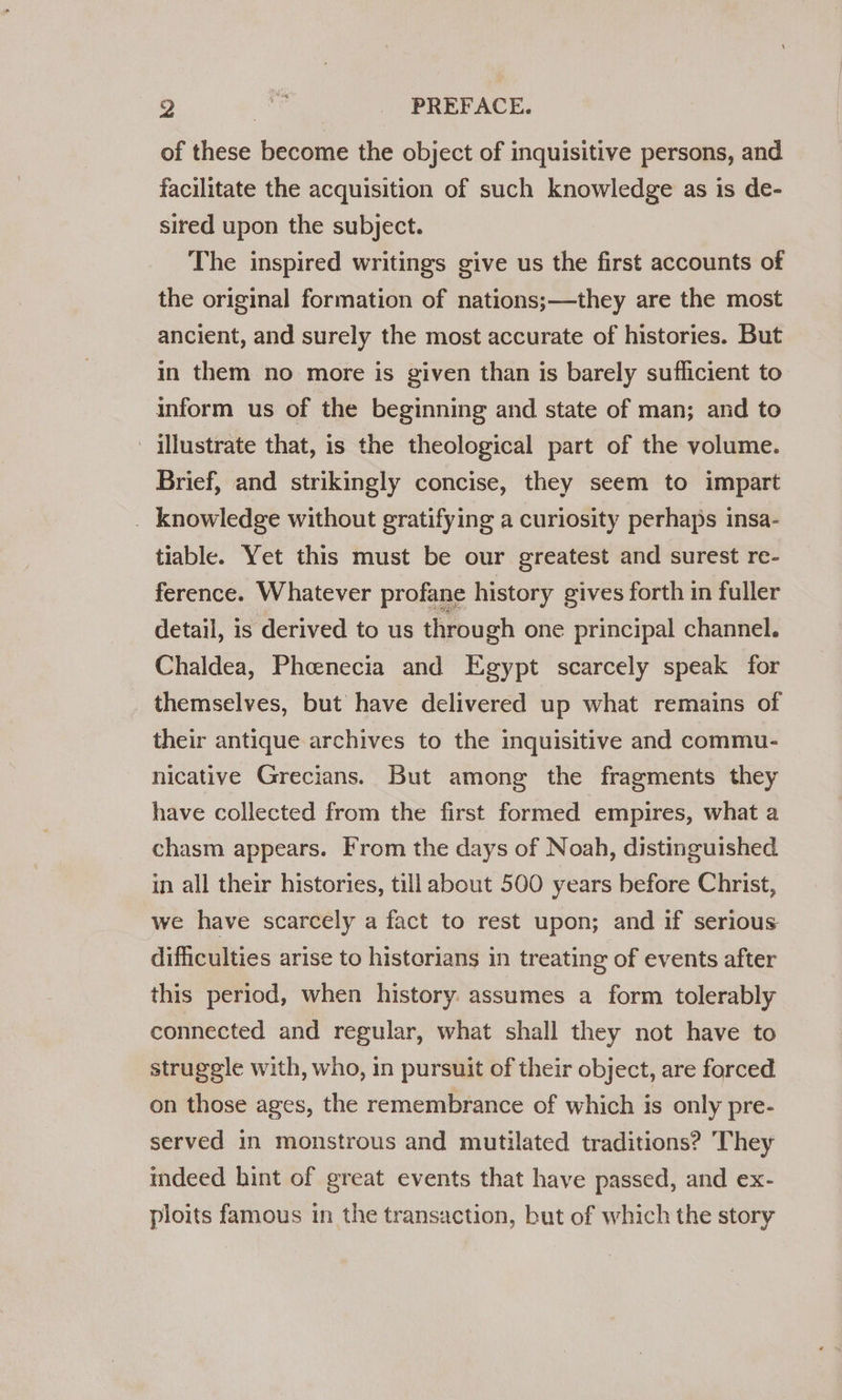 D) Bi _ PREFACE. of these become the object of inquisitive persons, and facilitate the acquisition of such knowledge as is de- sired upon the subject. The inspired writings give us the first accounts of the original formation of nations;—they are the most ancient, and surely the most accurate of histories. But in them no more is given than is barely sufficient to inform us of the beginning and state of man; and to illustrate that, is the theological part of the volume. Brief, and strikingly concise, they seem to impart _ knowledge without gratifying a curiosity perhaps insa- tiable. Yet this must be our greatest and surest re- ference. Whatever profane history gives forth in fuller detail, is derived to us through one principal channel. Chaldea, Pheenecia and Egypt scarcely speak for themselves, but have delivered up what remains of their antique archives to the inquisitive and commu- nicative Grecians. But among the fragments they have collected from the first formed empires, what a chasm appears. From the days of Noah, distinguished in all their histories, till about 500 years before Christ, we have scarcely a fact to rest upon; and if serious difficulties arise to historians in treating of events after this period, when history: assumes a form tolerably connected and regular, what shall they not have to struggle with, who, in pursuit of their object, are forced on those ages, the remembrance of which is only pre- served in monstrous and mutilated traditions? They indeed hint of great events that have passed, and ex- ploits famous in the transaction, but of which the story