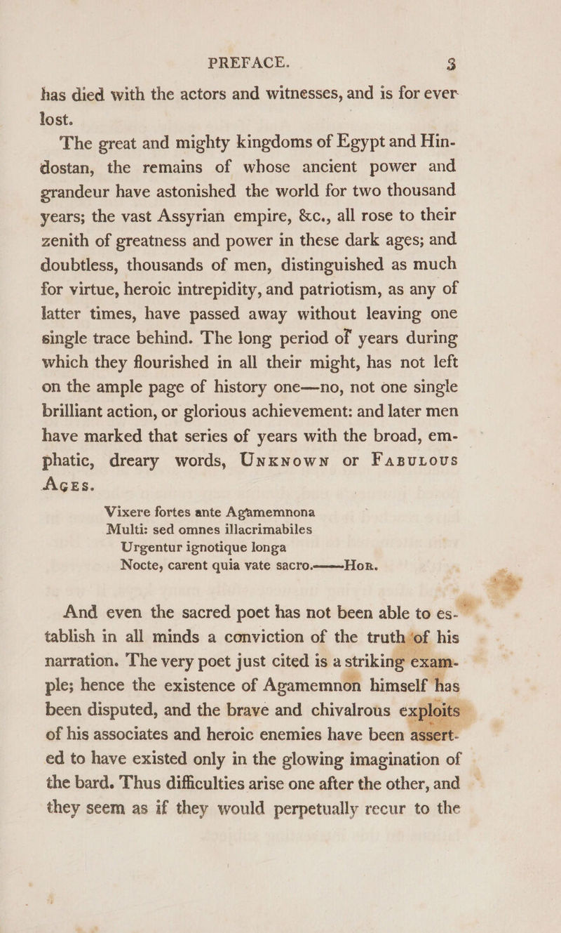 has died with the actors and witnesses, and is for ever- lost. The great and mighty kingdoms of Egypt and Hin- dostan, the remains of whose ancient power and grandeur have astonished the world for two thousand years; the vast Assyrian empire, &amp;c., all rose to their zenith of greatness and power in these dark ages; and doubtless, thousands of men, distinguished as much for virtue, heroic intrepidity, and patriotism, as any of latter times, have passed away without leaving one single trace behind. The long period of years during which they flourished in all their might, has not left on the ample page of history one—no, not one single brilliant action, or glorious achievement: and later men have marked that series of years with the broad, em- phatic, dreary words, Unxnown or FasuLovus AGEs. Vixere fortes ante Agamemnona Multi: sed omnes illacrimabiles Urgentur ignotique longa Nocte, carent quia vate sacro. Hor.  And even the sacred poet has not been able to eg tablish in all minds a conviction of the truth ‘o narration. The very poet just cited is a striking exam. ple; hence the existence of Agamemnon himself has been disputed, and the brave and chivalrous exple t Oi its of his associates and heroic enemies have been assert-— ed to have existed only in the glowing imagination of the bard. Thus difficulties arise one after the other, and — they seem as if they would perpetually recur to the  