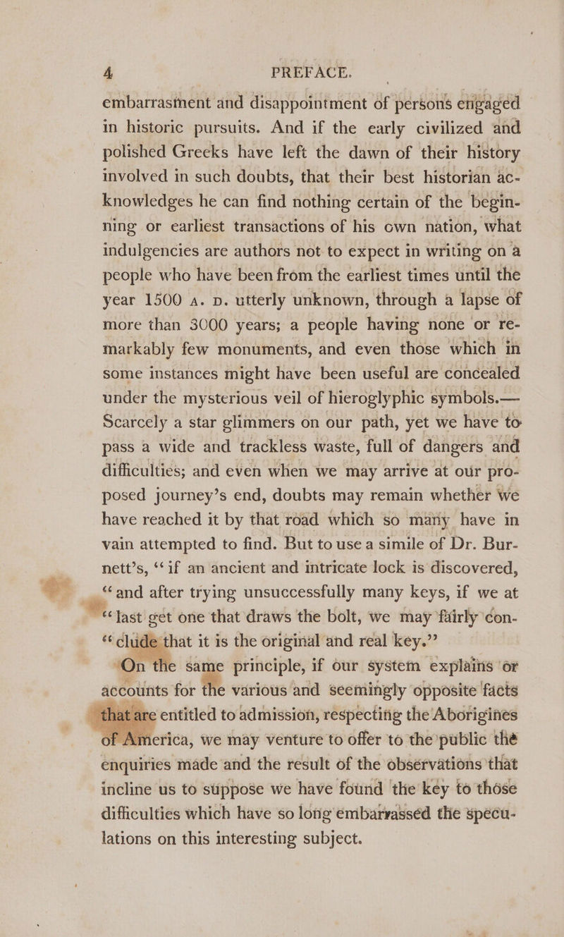 o 4 PREFACE. embarrasment and disappointment of persons engaged © in historic pursuits. And if the early civilized and involved in such doubts, that their best historian ac- knowledges he can find nothing certain of the begin- ning or earliest transactions of his cwn nation, what indulgencies are authors not to expect in writing on a people who have been from the earliest times until the year 1500 a. p. utterly unknown, through a lapse of more than 3000 years; a people having none or re- markably few monuments, and even those which in some instances might have been useful are concealed under the mysterious veil of hieroglyphic symbols.— Scarcely a star glimmers on our path, yet we have to pass a wide and trackless waste, full of dangers and difficulties; and even when we may arrive at our pro- posed journey’s end, doubts may remain whether we have reached it by that road which so mary have in vain attempted to find. But to use a simile of Dr. Bur- nett’s, ‘‘if an ancient and intricate lock is discovered, uc eet it is the original and real key.” | he sar e principle, if our system explains ‘or a co nts for the various and seemingly opposite facts t are entitled to admission, respecting the Aborigines erica, we may venture to offer to the public thé enquiries made and the result of the observations that incline us to stippose we have found the key to those difficulties which have so long embarvasséd the specu- lations on this interesting subject.
