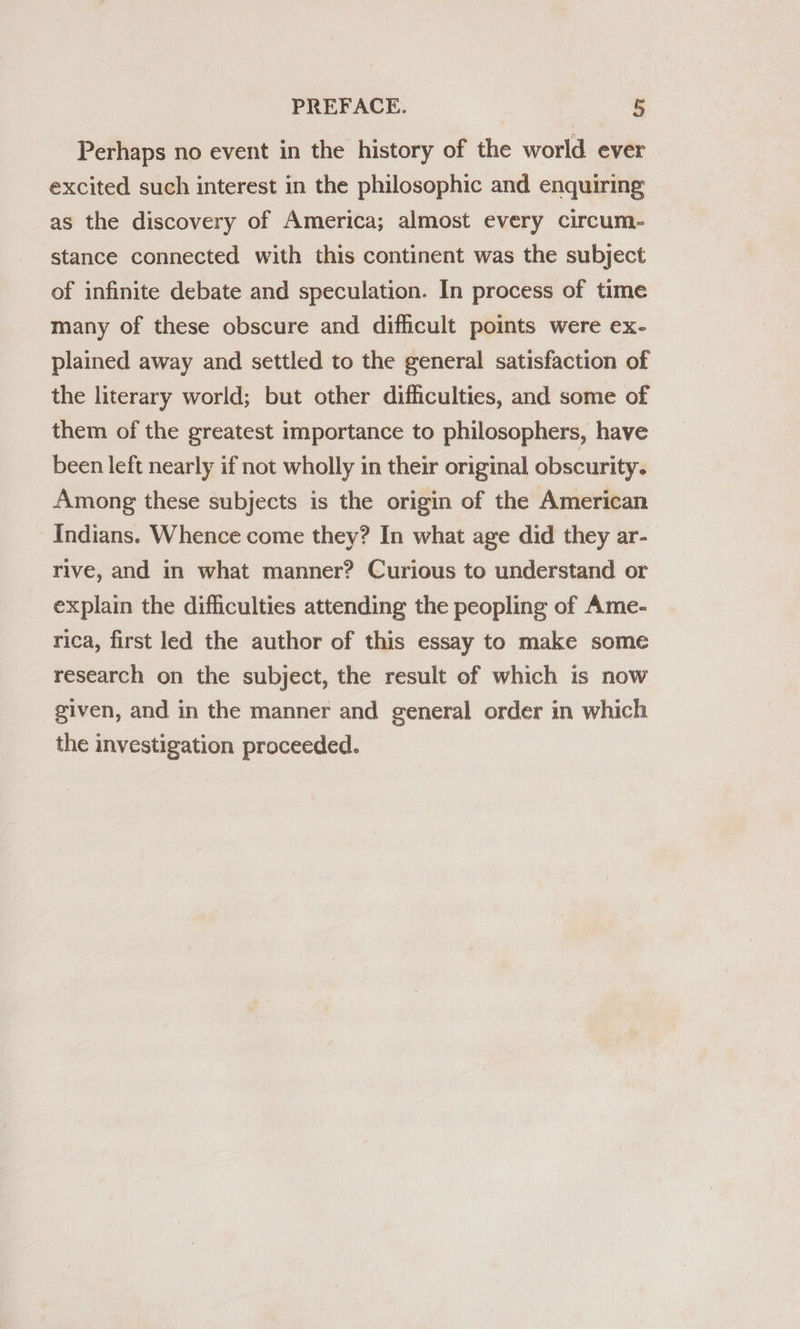 Perhaps no event in the history of the world ever excited such interest in the philosophic and enquiring as the discovery of America; almost every circum- stance connected with this continent was the subject of infinite debate and speculation. In process of time many of these obscure and dificult points were ex- plained away and settled to the general satisfaction of the literary world; but other difficulties, and some of them of the greatest importance to philosophers, have been left nearly if not wholly in their original obscurity. Among these subjects is the origin of the American Indians. Whence come they? In what age did they ar- rive, and in what manner? Curious to understand or explain the difficulties attending the peopling of Ame- rica, first led the author of this essay to make some research on the subject, the result of which is now given, and in the manner and general order in which the investigation proceeded.