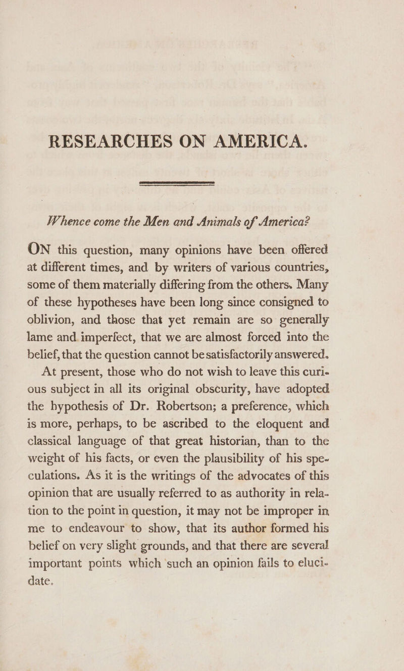 RESEARCHES ON AMERICA.  Whence come the Men and Animals of America? ON this question, many opinions have been offered at different times, and by writers of various countries, some of them materially differing from the others. Many of these hypotheses have been long since consigned to oblivion, and those that yet remain are so generally lame and. imperfect, that we are almost forced into the belief, that the question cannot be satisfactorily answered. At present, those who do not wish to leave this curi- ous subject in all its original obscurity, have adopted the hypothesis of Dr. Robertson; a preference, which is more, perhaps, to be ascribed to the eloquent and classical language of that great historian, than to the weight of his facts, or even the plausibility of his spe- culations. As it 1s the writings of the advocates of this opinion that are usually referred to as authority in rela- tion to the point in question, it may not be improper in, me to endeavour to show, that its author formed his belief on very slight grounds, and that there are several important points which ‘such an opinion fails to eluci- date.
