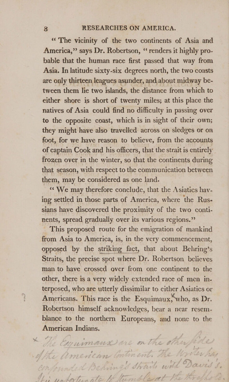 ‘The vicinity of the two continents of Asia and America,” says Dr. Robertson, “‘ renders it highly pro- bable that the human race first passed that way from Asia. In latitude sixty-six degrees north, the two coasts are only thirteen leagues asunder, and, about midway be- tween them lie two islands, the distance from which to either shore is short of twenty miles; at this place the natives of Asia could find no difficulty in passing over to the opposite coast, which is in sight of their own; they might have also travelled across on sledges or on foot, for we have reason to believe, from the accounts of captain Cook and his officers, that the strait is entirely frozen over in the winter, so that the continents during that season, with respect to the communication between them, may be considered as one land. ‘*'We may therefore conclude, that the Asiatics hav- ing settled in those parts of America, where the Rus- sians have discovered the proximity of the two conti- nents, spread gradually over its various regions.” This proposed route for the emigration of mankind from Asia to America, is, in the very commencement, opposed by the striking fact, that about Behring’s Straits, the precise spot where Dr. Robertson believes man to have crossed over from one continent to the other, there is a very widely extended race of men in- terposed, who are utterly dissimilar to either Asiatics or Americans. This race is the Esquimaux; who, as Dr. Robertson himself acknowledges, bear a near resem- blance to the northern Europeans, and none to the American Indians. ai ft ty A ARG h