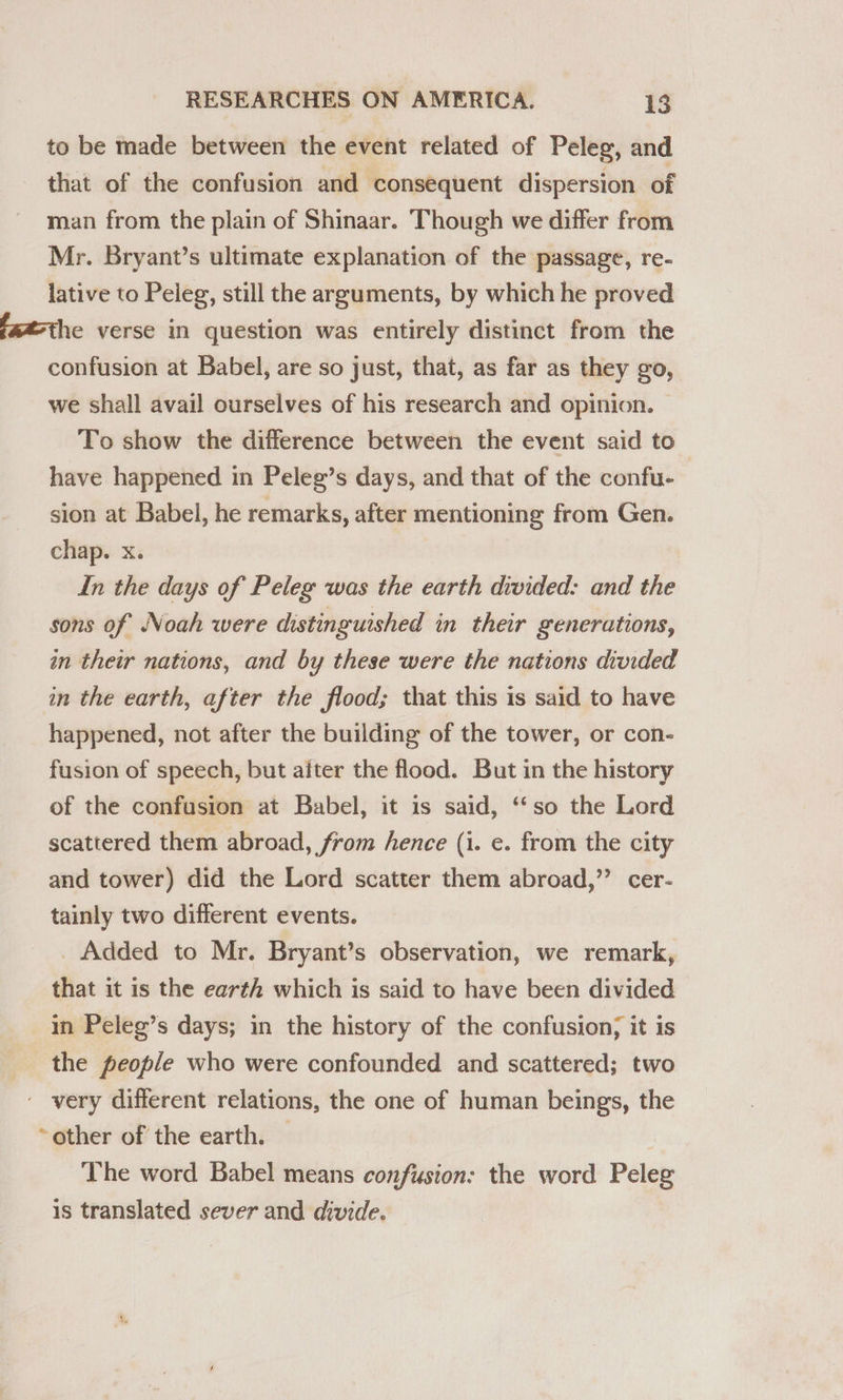 to be made between the event related of Peleg, and that of the confusion and consequent dispersion of man from the plain of Shinaar. Though we differ from Mr. Bryant’s ultimate explanation of the passage, re- lative to Peleg, still the arguments, by which he proved fat-the verse in question was entirely distinct from the confusion at Babel, are so just, that, as far as they go, we shall avail ourselves of his research and opinion. To show the difference between the event said to have happened in Peleg’s days, and that of the confu- sion at Babel, he remarks, after mentioning from Gen. chap. x. In the days of Peleg was the earth divided: and the sons of Noah were distinguished in their generations, an their nations, and by these were the nations divided in the earth, after the flood; that this is said to have happened, not after the building of the tower, or con- fusion of speech, but after the flood. But in the history of the confusion at Babel, it is said, ‘‘so the Lord scattered them abroad, from hence (i. e. from the city and tower) did the Lord scatter them abroad,’’ cer- tainly two different events. _ Added to Mr. Bryant’s observation, we remark, that it is the earth which is said to have been divided in Peleg’s days; in the history of the confusion; it is the people who were confounded and scattered; two - very different relations, the one of human beings, the ~ other of the earth. The word Babel means confusion: the word Peleg is translated sever and divide.