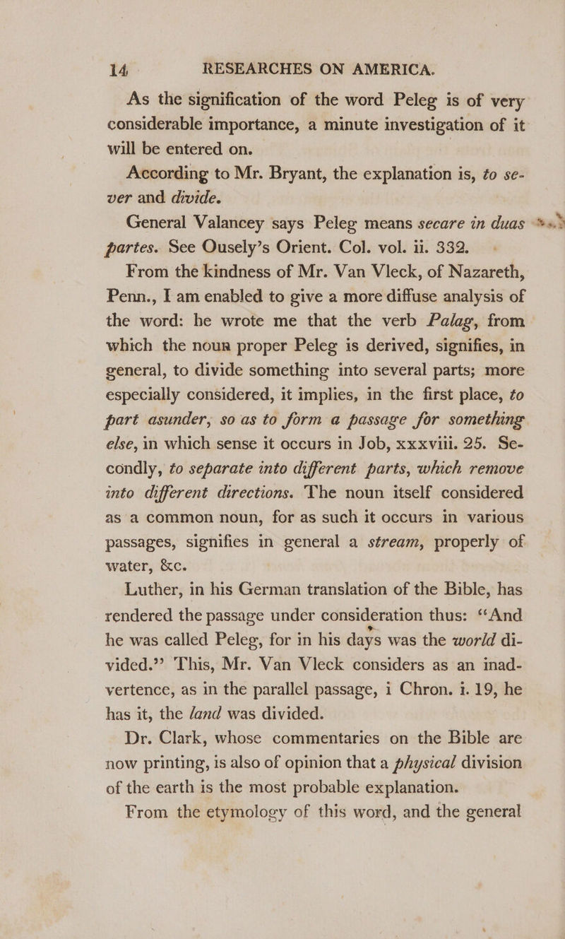 As the signification of the word Peleg is of very considerable importance, a minute investigation of it will be entered on. | : According to Mr. Bryant, the explanation is, ¢o se- ver and divide. General Valancey says Peleg means secare in duas partes. See Ousely’s Orient. Col. vol. ii. 332. From the kindness of Mr. Van Vleck, of Nazareth, Penn., I am enabled to give a more diffuse analysis of the word: he wrote me that the verb Palag, from which the nour proper Peleg is derived, signifies, in general, to divide something into several parts; more especially considered, it implies, in the first place, fo part asunder, so as to form a passage for something else, in which sense it occurs in Job, xxxvill. 25. Se- condly, fo separate into different parts, which remove into different directions. The noun itself considered as a common noun, for as such it occurs in various passages, signifies in general a stream, properly of water, &amp;c. Luther, in his German translation of the Bible, has rendered the passage under consideration thus: “And he was called Peleg, for in his days was the world di- vided.”? This, Mr. Van Vleck considers as an inad- vertence, as in the parallel passage, 1 Chron. 1. 19, he has it, the /and was divided. Dr. Clark, whose commentaries on the Bible are now printing, 1s also of opinion that a physical division of the earth is the most probable explanation. From the etymology of this word, and the general