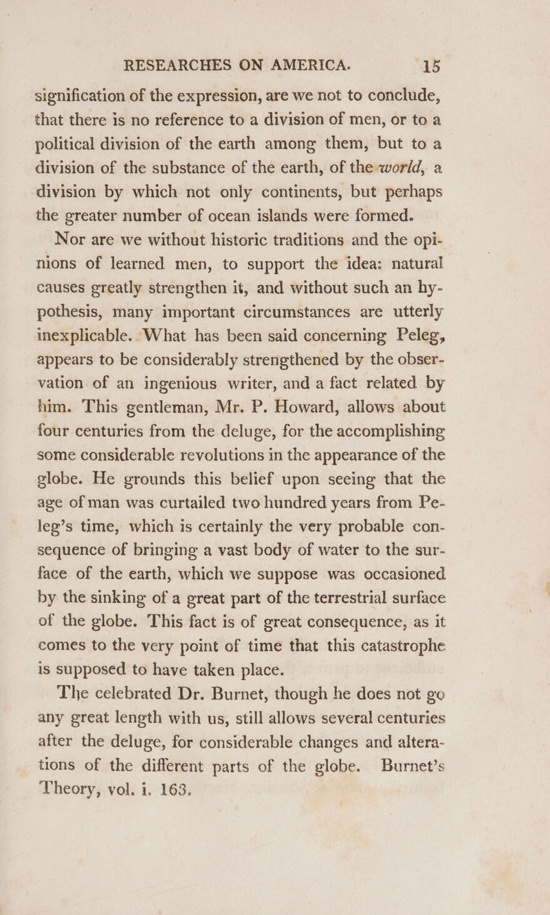 signification of the expression, are we not to conclude, that there is no reference to a division of men, or to a political division of the earth among them, but to a division of the substance of the earth, of the world, a division by which not only continents, but perhaps the greater number of ocean islands were formed. Nor are we without historic traditions and the opi- nions of learned men, to support the idea: natural causes greatly strengthen it, and without such an hy- pothesis, many important circumstances are utterly inexplicable. What has been said concerning Peleg, appears to be considerably strengthened by the obser- vation of an ingenious writer, and a fact related by him. This gentleman, Mr. P. Howard, allows about four centuries from the deluge, for the accomplishing some considerable revolutions in the appearance of the globe. He grounds this belief upon seeing that the age of man was curtailed two hundred years from Pe- leg’s time, which is certainly the very probable con- sequence of bringing a vast body of water to the sur- face of the earth, which we suppose was occasioned by the sinking of a great part of the terrestrial surface of the globe. This fact is of great consequence, as it comes to the very point of time that this catastrophe is supposed to have taken place. The celebrated Dr. Burnet, though he does not go any great length with us, still allows several centuries after the deluge, for considerable changes and altera- tions of the different parts of the globe. Burnet’s Theory, vol. i. 163.