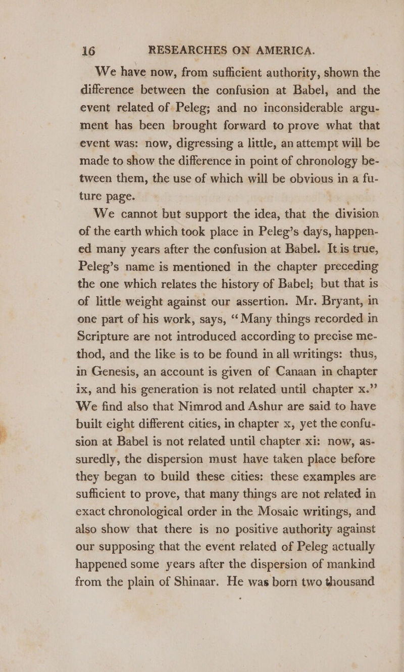 We have now, from sufficient authority, shown the difference between the confusion at Babel, and the event related of Peleg; and no inconsiderable argu- ment has been brought forward to prove what that event was: now, digressing a little, an attempt will be made to show the difference in point of chronology be- tween them, the use of which will be obvious in a fu- ture page. We cannot but support the idea, that the division of the earth which took place in Peleg’s days, happen- ed many years after the confusion at Babel. It.is true, Peleg’s name is mentioned in the chapter preceding _ the one which relates the history of Babel; but that is of little weight against our assertion. Mr. Bryant, in one part of his work, says, ‘‘ Many things recorded in Scripture are not introduced according to precise me- thod, and the like is to be found in all writings: thus, in Genesis, an account is given of Canaan in chapter ix, and his generation is not related until chapter x.” We find also that Nimrod and Ashur are said to have built eight different cities, in chapter x, yet the confu- sion at Babel is not related until chapter xi: now, as- suredly, the dispersion must have taken place before they began to build these cities: these examples are sufficient to prove, that many things are not related in exact chronological order in the Mosaic writings, and also show that there is no positive authority against our supposing that the event related of Peleg actually happened some years after the dispersion of mankind from the plain of Shinaar. He was born two thousand