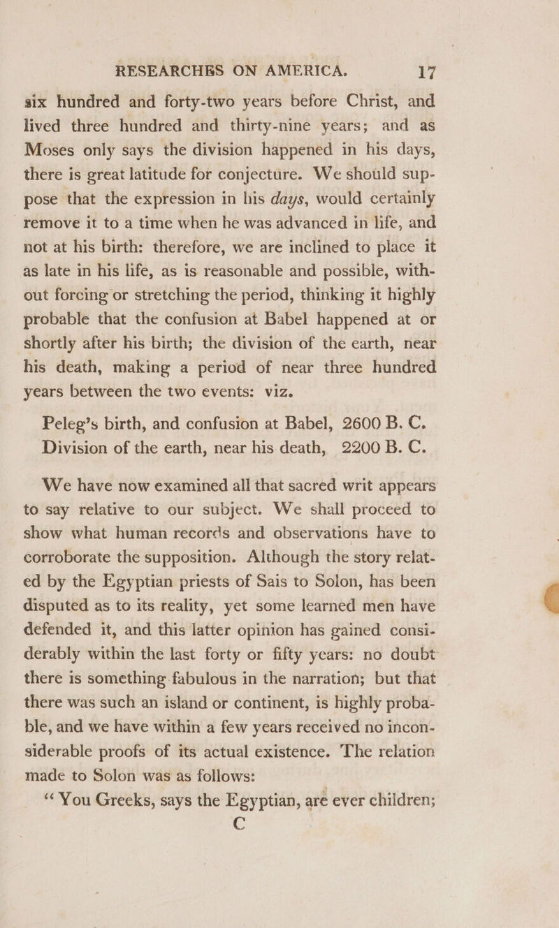 six hundred and forty-two years before Christ, and lived three hundred and thirty-nine years; and as Moses only says the division happened in his days, there is great latitude for conjecture. We should sup- pose that the expression in his days, would certainly remove it to a time when he was advanced in life, and not at his birth: therefore, we are inclined to place it as late in his life, as is reasonable and possible, with- out forcing or stretching the period, thinking it highly probable that the confusion at Babel happened at or shortly after his birth; the division of the earth, near his death, making a period of near three hundred years between the two events: viz. Peleg’s birth, and confusion at Babel, 2600 B. C. Division of the earth, near his death, 2200 B. C. We have now examined all that sacred writ appears to say relative to our subject. We shall proceed to show what human records and observations have to corroborate the supposition. Although the story relat- ed by the Egyptian priests of Sais to Solon, has been disputed as to its reality, yet some learned men have defended it, and this latter opinion has gained consi- derably within the last forty or fifty years: no doubt there is something fabulous in the narration; but that there was such an island or continent, is highly proba- ble, and we have within a few years received no incon- siderable proofs of its actual existence. The relation made to Solon was as follows: ‘“* You Greeks, says the Egyptian, are ever children; C 
