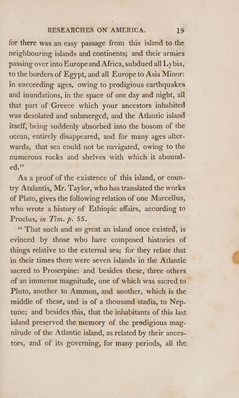 for there was an easy passage from this island to the neighbouring islands and continents; and their armies passing over into Europeand Africa, subdued all Lybia, to the borders of Egypt, and all Europe to Asia Minor: in succeeding ages, owing to prodigious earthquakes and inundations, in the space of one day and night, all that part of Greece which your ancestors inhabited was desolated and submerged, and the Atlantic island itself, being suddenly absorbed into the bosom of the ocean, entirely disappeared, and for many ages aiter- wards, that sea could not be navigated, owing to the numerous rocks and shelves with which it abound- ed.” As a proof of the existence of this island, or coun- try Atalantis, Mr. Taylor, who has translated the works of Plato, gives the following relation of one Marcellus, who wrote a history of Ethiopic affairs, according to Proclus, in Tim. p. 55. ‘‘ That such and so great an island once existed, is evinced by those who have composed histories of things relative to the external sea; for they relate that in their times there were seven islands in the Atlantic sacred to Proserpine: and besides these, three others of an immense magnitude, one of which was sacred to _ Pluto, another to Ammon, and another, which is the middle of these, and is of a thousand stadia, to Nep- tune; and besides this, that the inhabitants of this last island preserved the memory of the prodigious mag- nitude of the Atlantic island, as related by their ances- tors, and of its governing, for many periods, all the. 