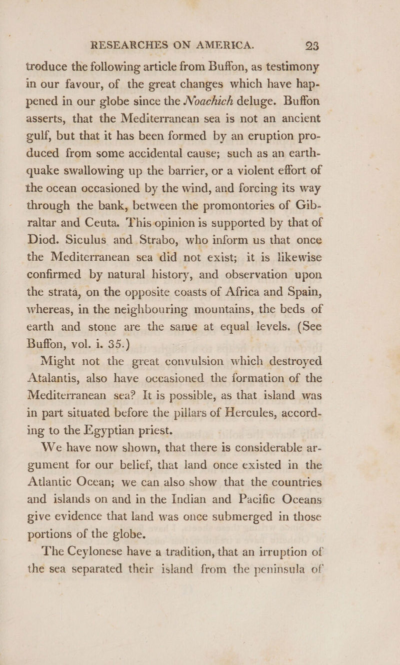 treduce the following article from Buffon, as testimony in our favour, of the great changes which have hap- pened in our globe since the Voachich deluge. Buffon asserts, that the Mediterranean sea is not an ancient gulf, but that it has been formed by an eruption pro- duced from some accidental cause; such as an earth- quake swallowing up the barrier, or a violent effort of the ocean occasioned by the wind, and forcing its way through the bank, between the promontories of Gib- raltar and Ceuta. This opinion is supported by that of Diod. Siculus and Strabo, who inform us that once the Mediterranean sea did not exist; it is likewise confirmed by natural history, and observation upon the strata, on the opposite coasts of Africa and Spain, whereas, in the neighbouring mountains, the beds of earth and stone are the same at equal levels. (See Buffon, vol. i. 35.) , Might not the great convulsion which destroyed Atalantis, also have occasioned the formation of the Mediterranean sea? It is possible, as that island was in part situated before the pillars of Hercules, accord- ing to the Egyptian priest. We have now shown, that there is considerable ar- gument for our belief, that land once existed in the Atlantic Ocean; we can also show that the countries and islands on and in the Indian and Pacific Oceans give evidence that land was once submerged in those portions of the globe. The Ceylonese have a tradition, that an irruption of the sea separated their island from the peninsula of