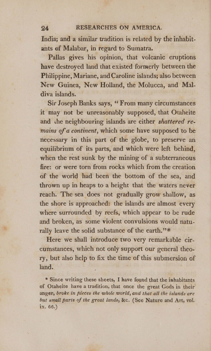 India; and a similar tradition is related by the inhabit- ants ef Malabar, in regard to Sumatra. Pallas gives his opinion, that volcanic eruptions have destroyed land that existed formerly between the Philippine, Mariane, and Caroline islands; also between New Guinea, New Holland, the Molucca, and Mal- diva islands. | Sir Joseph Banks says, ‘‘ From many circumstances it may not be unreasonably supposed, that Otaheite and che neighbouring islands are either shattered re- mains of a continent, which some have supposed to be necessary in this part of the globe, to preserve an equilibrium of its parts, and which were left behind, _when the rest sunk by the mining of a subterraneous fire: or were torn from rocks which from the creation of the world had been the bottom of the sea, and thrown up in heaps to a height that the waters never reach. The sea does not gradually grow shallow, as the shore is approached: the islands are almost every where surrounded by reefs, which appear to be rude and broken, as some violent convulsions would natu- rally leave the solid substance of the earth.”’* Here we shall introduce two very remarkable cir- cumstances, which not only support our general theo- ry, but also help to fix the time of this submersion of land. * Since writing these sheets, I have found that the inhabitants of Otaheite have a tradition, that once the great Gods in their anger, broke in fiieces the whole world, and that all the islands are but small parts of the great lands, &amp;c. (See Nature and Art, vol. ix. 66.)